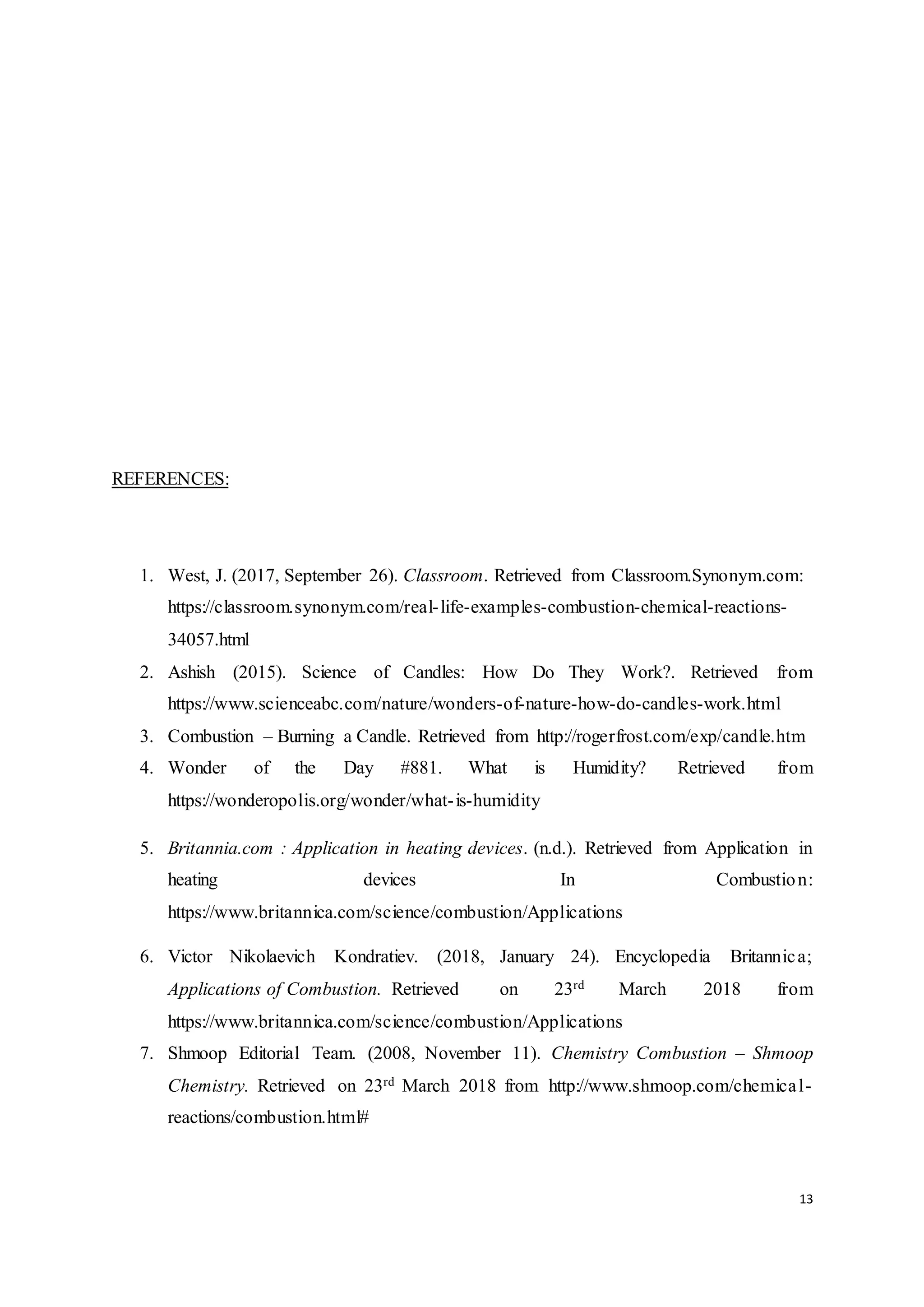 13
REFERENCES:
1. West, J. (2017, September 26). Classroom. Retrieved from Classroom.Synonym.com:
https://classroom.synonym.com/real-life-examples-combustion-chemical-reactions-
34057.html
2. Ashish (2015). Science of Candles: How Do They Work?. Retrieved from
https://www.scienceabc.com/nature/wonders-of-nature-how-do-candles-work.html
3. Combustion – Burning a Candle. Retrieved from http://rogerfrost.com/exp/candle.htm
4. Wonder of the Day #881. What is Humidity? Retrieved from
https://wonderopolis.org/wonder/what-is-humidity
5. Britannia.com : Application in heating devices. (n.d.). Retrieved from Application in
heating devices In Combustion:
https://www.britannica.com/science/combustion/Applications
6. Victor Nikolaevich Kondratiev. (2018, January 24). Encyclopedia Britannica;
Applications of Combustion. Retrieved on 23rd March 2018 from
https://www.britannica.com/science/combustion/Applications
7. Shmoop Editorial Team. (2008, November 11). Chemistry Combustion – Shmoop
Chemistry. Retrieved on 23rd March 2018 from http://www.shmoop.com/chemical-
reactions/combustion.html#
 