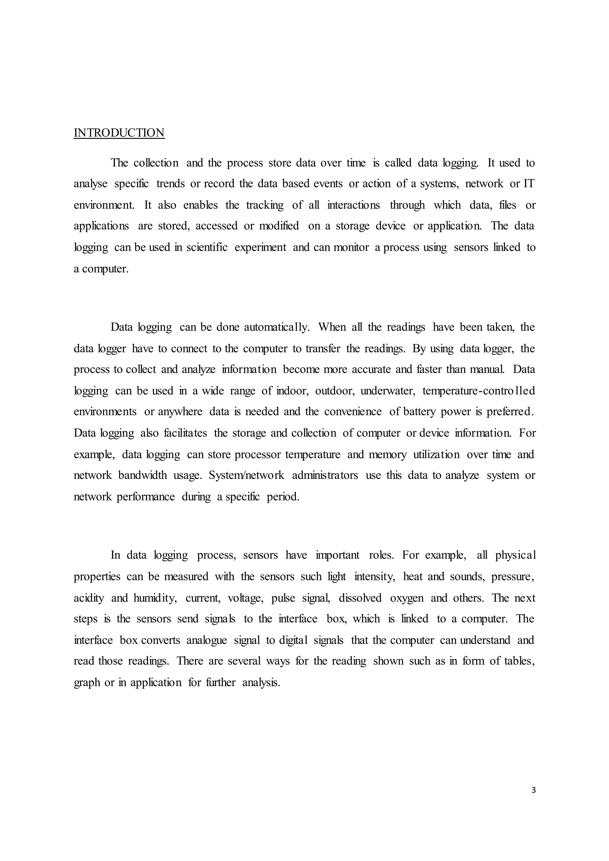 3
INTRODUCTION
The collection and the process store data over time is called data logging. It used to
analyse specific trends or record the data based events or action of a systems, network or IT
environment. It also enables the tracking of all interactions through which data, files or
applications are stored, accessed or modified on a storage device or application. The data
logging can be used in scientific experiment and can monitor a process using sensors linked to
a computer.
Data logging can be done automatically. When all the readings have been taken, the
data logger have to connect to the computer to transfer the readings. By using data logger, the
process to collect and analyze information become more accurate and faster than manual. Data
logging can be used in a wide range of indoor, outdoor, underwater, temperature-controlled
environments or anywhere data is needed and the convenience of battery power is preferred.
Data logging also facilitates the storage and collection of computer or device information. For
example, data logging can store processor temperature and memory utilization over time and
network bandwidth usage. System/network administrators use this data to analyze system or
network performance during a specific period.
In data logging process, sensors have important roles. For example, all physical
properties can be measured with the sensors such light intensity, heat and sounds, pressure,
acidity and humidity, current, voltage, pulse signal, dissolved oxygen and others. The next
steps is the sensors send signals to the interface box, which is linked to a computer. The
interface box converts analogue signal to digital signals that the computer can understand and
read those readings. There are several ways for the reading shown such as in form of tables,
graph or in application for further analysis.
 