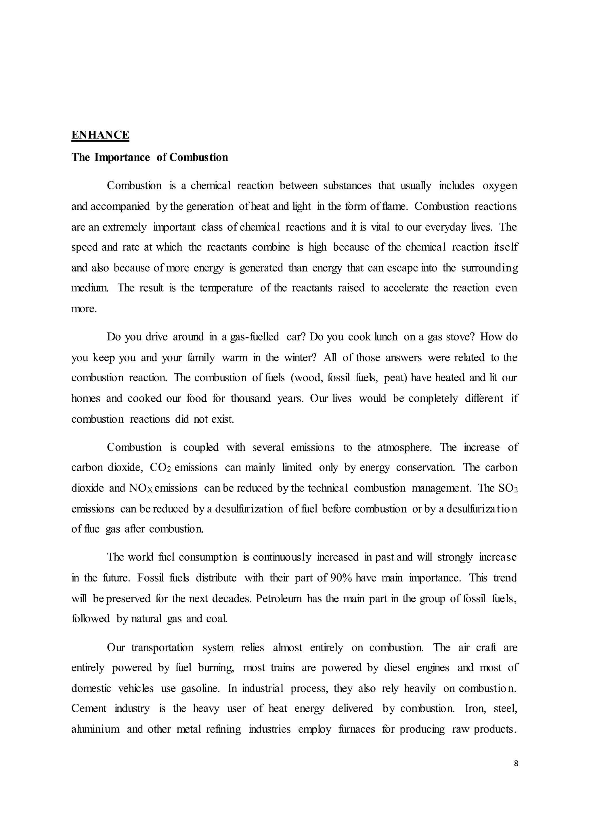 8
ENHANCE
The Importance of Combustion
Combustion is a chemical reaction between substances that usually includes oxygen
and accompanied by the generation of heat and light in the form of flame. Combustion reactions
are an extremely important class of chemical reactions and it is vital to our everyday lives. The
speed and rate at which the reactants combine is high because of the chemical reaction itself
and also because of more energy is generated than energy that can escape into the surrounding
medium. The result is the temperature of the reactants raised to accelerate the reaction even
more.
Do you drive around in a gas-fuelled car? Do you cook lunch on a gas stove? How do
you keep you and your family warm in the winter? All of those answers were related to the
combustion reaction. The combustion of fuels (wood, fossil fuels, peat) have heated and lit our
homes and cooked our food for thousand years. Our lives would be completely different if
combustion reactions did not exist.
Combustion is coupled with several emissions to the atmosphere. The increase of
carbon dioxide, CO2 emissions can mainly limited only by energy conservation. The carbon
dioxide and NOX emissions can be reduced by the technical combustion management. The SO2
emissions can be reduced by a desulfurization of fuel before combustion or by a desulfurization
of flue gas after combustion.
The world fuel consumption is continuously increased in past and will strongly increase
in the future. Fossil fuels distribute with their part of 90% have main importance. This trend
will be preserved for the next decades. Petroleum has the main part in the group of fossil fuels,
followed by natural gas and coal.
Our transportation system relies almost entirely on combustion. The air craft are
entirely powered by fuel burning, most trains are powered by diesel engines and most of
domestic vehicles use gasoline. In industrial process, they also rely heavily on combustion.
Cement industry is the heavy user of heat energy delivered by combustion. Iron, steel,
aluminium and other metal refining industries employ furnaces for producing raw products.
 