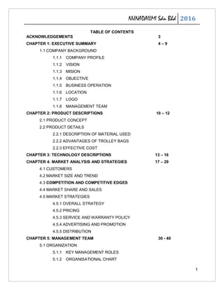 NUNADAILMI Sdn Bhd 2016
1
TABLE OF CONTENTS
ACKNOWLEDGEMENTS 3
CHAPTER 1: EXECUTIVE SUMMARY 4 – 9
1.1 COMPANY BACKGROUND
1.1.1 COMPANY PROFILE
1.1.2 VISION
1.1.3 MISION
1.1.4 OBJECTIVE
1.1.5 BUSINESS OPERATION
1.1.6 LOCATION
1.1.7 LOGO
1.1.8 MANAGEMENT TEAM
CHAPTER 2: PRODUCT DESCRIPTIONS 10 – 12
2.1 PRODUCT CONCEPT
2.2 PRODUCT DETAILS
2.2.1 DESCRIPTION OF MATERIAL USED
2.2.2 ADVANTAGES OF TROLLEY BAGS
2.2.3 EFFECTIVE COST
CHAPTER 3: TECHNOLOGY DESCRIPTIONS 13 – 16
CHAPTER 4: MARKET ANALYSIS AND STRATEGIES 17 – 29
4.1 CUSTOMERS
4.2 MARKET SIZE AND TREND
4.3 COMPETITION AND COMPETITIVE EDGES
4.4 MARKET SHARE AND SALES
4.5 MARKET STRATEGIES
4.5.1 OVERALL STRATEGY
4.5.2 PRICING
4.5.3 SERVICE AND WARRANTY POLICY
4.5.4 ADVERTISING AND PROMOTION
4.5.5 DISTRIBUTION
CHAPTER 5: MANAGEMENT TEAM 30 - 40
5.1 ORGANIZATION
5.1.1 KEY MANAGEMENT ROLES
5.1.2 ORGANISATIONAL CHART
 