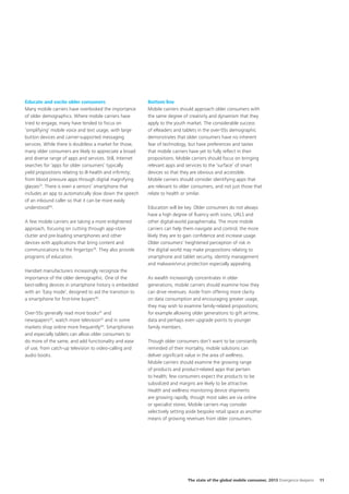 Educate and excite older consumers
Many mobile carriers have overlooked the importance
of older demographics. Where mobile carriers have
tried to engage, many have tended to focus on
‘simplifying’ mobile voice and text usage, with large
button devices and carrier-supported messaging
services. While there is doubtless a market for those,
many older consumers are likely to appreciate a broad
and diverse range of apps and services. Still, Internet
searches for ‘apps for older consumers’ typically
yield propositions relating to ill-health and infirmity;
from blood pressure apps through digital magnifying
glasses37. There is even a seniors’ smartphone that
includes an app to automatically slow down the speech
of an inbound caller so that it can be more easily
understood38.
A few mobile carriers are taking a more enlightened
approach, focusing on cutting through app-store
clutter and pre-loading smartphones and other
devices with applications that bring content and
communications to the fingertips39. They also provide
programs of education.
Handset manufacturers increasingly recognize the
importance of the older demographic. One of the
best-selling devices in smartphone history is embedded
with an ‘Easy mode’, designed to aid the transition to
a smartphone for first-time buyers40.
Over-55s generally read more books41 and
newspapers 42, watch more television43 and in some
markets shop online more frequently44. Smartphones
and especially tablets can allow older consumers to
do more of the same, and add functionality and ease
of use, from catch-up television to video-calling and
audio books.

Bottom line
Mobile carriers should approach older consumers with
the same degree of creativity and dynamism that they
apply to the youth market. The considerable success
of eReaders and tablets in the over-55s demographic
demonstrates that older consumers have no inherent
fear of technology, but have preferences and tastes
that mobile carriers have yet to fully reflect in their
propositions. Mobile carriers should focus on bringing
relevant apps and services to the ‘surface’ of smart
devices so that they are obvious and accessible.
Mobile carriers should consider identifying apps that
are relevant to older consumers, and not just those that
relate to health or similar.
Education will be key. Older consumers do not always
have a high degree of fluency with icons, URLS and
other digital-world paraphernalia. The more mobile
carriers can help them navigate and control, the more
likely they are to gain confidence and increase usage.
Older consumers’ heightened perception of risk in
the digital world may make propositions relating to
smartphone and tablet security, identity management
and malware/virus protection especially appealing.
As wealth increasingly concentrates in older
generations, mobile carriers should examine how they
can drive revenues. Aside from offering more clarity
on data consumption and encouraging greater usage,
they may wish to examine family-related propositions;
for example allowing older generations to gift airtime,
data and perhaps even upgrade points to younger
family members.
Though older consumers don’t want to be constantly
reminded of their mortality, mobile solutions can
deliver significant value in the area of wellness.
Mobile carriers should examine the growing range
of products and product-related apps that pertain
to health; few consumers expect the products to be
subsidized and margins are likely to be attractive.
Health and wellness monitoring device shipments
are growing rapidly, though most sales are via online
or specialist stores. Mobile carriers may consider
selectively setting aside bespoke retail space as another
means of growing revenues from older consumers.

The state of the global mobile consumer, 2013 Divergence deepens

11

 