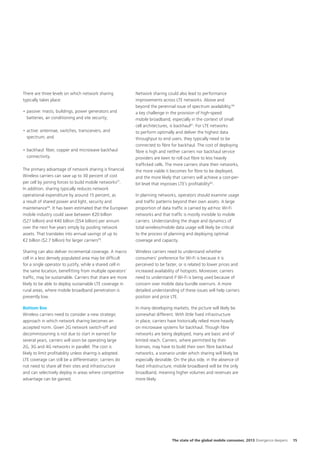 There are three levels on which network sharing
typically takes place:
•	passive: masts, buildings, power generators and
batteries, air conditioning and site security;
•	active: antennae, switches, transceivers, and
spectrum; and
•	backhaul: fiber, copper and microwave backhaul
connectivity.
The primary advantage of network sharing is financial.
Wireless carriers can save up to 30 percent of cost
per cell by joining forces to build mobile networks57.
In addition, sharing typically reduces network
operational expenditure by around 15 percent, as
a result of shared power and light, security and
maintenance58. It has been estimated that the European
mobile industry could save between €20 billion
($27 billion) and €40 billion ($54 billion) per annum
over the next five years simply by pooling network
assets. That translates into annual savings of up to
€2 billion ($2.7 billion) for larger carriers59.

Network sharing could also lead to performance
improvements across LTE networks. Above and
beyond the perennial issue of spectrum availability,60
a key challenge in the provision of high-speed
mobile broadband, especially in the context of small
cell architectures, is backhaul61. For LTE networks
to perform optimally and deliver the highest data
throughput to end users, they typically need to be
connected to fibre for backhaul. The cost of deploying
fibre is high and neither carriers nor backhaul service
providers are keen to roll out fibre to less heavily
trafficked cells. The more carriers share their networks,
the more viable it becomes for fibre to be deployed,
and the more likely that carriers will achieve a cost-perbit level that improves LTE’s profitability62.
In planning networks, operators should examine usage
and traffic patterns beyond their own assets. A large
proportion of data traffic is carried by ad-hoc Wi-Fi
networks and that traffic is mostly invisible to mobile
carriers. Understanding the shape and dynamics of
total wireless/mobile data usage will likely be critical
to the process of planning and deploying optimal
coverage and capacity.

Sharing can also deliver incremental coverage. A macro
cell in a less densely populated area may be difficult
for a single operator to justify, while a shared cell in
the same location, benefitting from multiple operators’
traffic, may be sustainable. Carriers that share are more
likely to be able to deploy sustainable LTE coverage in
rural areas, where mobile broadband penetration is
presently low.

Wireless carriers need to understand whether
consumers’ preference for Wi-Fi is because it is
perceived to be faster, or is related to lower prices and
increased availability of hotspots. Moreover, carriers
need to understand if Wi-Fi is being used because of
concern over mobile data bundle overruns. A more
detailed understanding of these issues will help carriers
position and price LTE.

Bottom line
Wireless carriers need to consider a new strategic
approach in which network sharing becomes an
accepted norm. Given 2G network switch-off and
decommissioning is not due to start in earnest for
several years, carriers will soon be operating large
2G, 3G and 4G networks in parallel. The cost is
likely to limit profitability unless sharing is adopted.
LTE coverage can still be a differentiator; carriers do
not need to share all their sites and infrastructure
and can selectively deploy in areas where competitive
advantage can be gained.

In many developing markets, the picture will likely be
somewhat different. With little fixed infrastructure
in place, carriers have historically relied more heavily
on microwave systems for backhaul. Though fibre
networks are being deployed, many are basic and of
limited reach. Carriers, where permitted by their
licenses, may have to build their own fibre backhaul
networks, a scenario under which sharing will likely be
especially desirable. On the plus side, in the absence of
fixed infrastructure, mobile broadband will be the only
broadband, meaning higher volumes and revenues are
more likely.

The state of the global mobile consumer, 2013 Divergence deepens

15

 