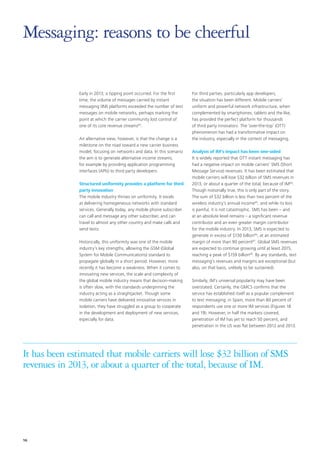 Messaging: reasons to be cheerful
Early in 2013, a tipping point occurred. For the first
time, the volume of messages carried by instant
messaging (IM) platforms exceeded the number of text
messages on mobile networks, perhaps marking the
point at which the carrier community lost control of
one of its core revenue streams63.
An alternative view, however, is that the change is a
milestone on the road toward a new carrier business
model, focusing on networks and data. In this scenario
the aim is to generate alternative income streams,
for example by providing application programming
interfaces (APIs) to third party developers.
Structured uniformity provides a platform for third
party innovation
The mobile industry thrives on uniformity. It excels
at delivering homogeneous networks with standard
services. Generally today, any mobile phone subscriber
can call and message any other subscriber, and can
travel to almost any other country and make calls and
send texts.
Historically, this uniformity was one of the mobile
industry’s key strengths, allowing the GSM (Global
System for Mobile Communications) standard to
propagate globally in a short period. However, more
recently it has become a weakness. When it comes to
innovating new services, the scale and complexity of
the global mobile industry means that decision‑making
is often slow, with the standards underpinning the
industry acting as a straightjacket. Though some
mobile carriers have delivered innovative services in
isolation, they have struggled as a group to cooperate
in the development and deployment of new services,
especially for data.

For third parties, particularly app developers,
the situation has been different. Mobile carriers’
uniform and powerful network infrastructure, when
complemented by smartphones, tablets and the like,
has provided the perfect platform for thousands
of third party innovators. The ‘over-the-top’ (OTT)
phenomenon has had a transformative impact on
the industry, especially in the context of messaging.
Analysis of IM’s impact has been one-sided
It is widely reported that OTT instant messaging has
had a negative impact on mobile carriers’ SMS (Short
Message Service) revenues. It has been estimated that
mobile carriers will lose $32 billion of SMS revenues in
2013, or about a quarter of the total, because of IM64.
Though notionally true, this is only part of the story.
The sum of $32 billion is less than two percent of the
wireless industry’s annual income65, and while its loss
is painful, it is not catastrophic. SMS has been – and
at an absolute level remains – a significant revenue
contributor and an even greater margin contributor
for the mobile industry. In 2013, SMS is expected to
generate in excess of $130 billion66, at an estimated
margin of more than 90 percent67. Global SMS revenues
are expected to continue growing until at least 2015,
reaching a peak of $159 billion68. By any standards, text
messaging’s revenues and margins are exceptional (but
also, on that basis, unlikely to be sustained).
Similarly, IM’s universal popularity may have been
overstated. Certainly, the GMCS confirms that the
service has established itself as a popular complement
to text messaging: in Spain, more than 80 percent of
respondents use one or more IM services (Figures 18
and 19). However, in half the markets covered,
penetration of IM has yet to reach 50 percent, and
penetration in the US was flat between 2012 and 2013.

It has been estimated that mobile carriers will lose $32 billion of SMS
revenues in 2013, or about a quarter of the total, because of IM.

16

 