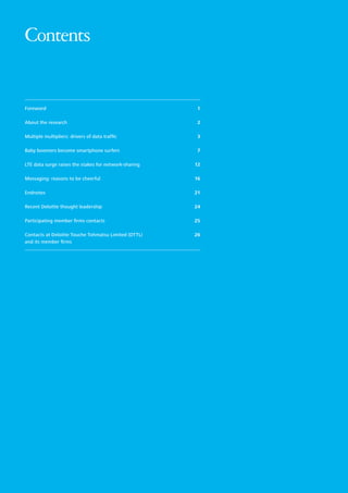 Contents

Foreword	

1

About the research	

2

Multiple multipliers: drivers of data traffic	

3

Baby boomers become smartphone surfers	

7

LTE data surge raises the stakes for network-sharing	

12

Messaging: reasons to be cheerful	

16

Endnotes	

21

Recent Deloitte thought leadership	

24

Participating member firms contacts 	

25

Contacts at Deloitte Touche Tohmatsu Limited (DTTL) 	
and its member firms	

26

 