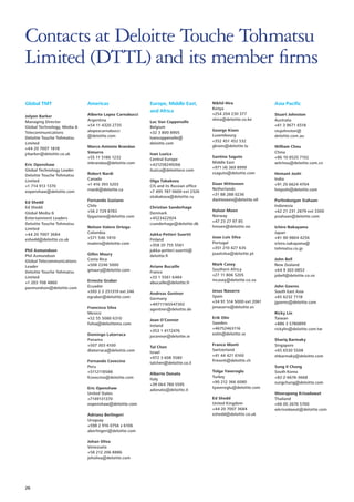 Contacts at Deloitte Touche Tohmatsu
Limited (DTTL) and its member firms
Global TMT

Americas

Jolyon Barker
Managing Director
Global Technology, Media 
Telecommunications
Deloitte Touche Tohmatsu
Limited
+44 20 7007 1818
jrbarker@deloitte.co.uk

Alberto Lopez Carnabucci
Argentina
+54 11 4320 2735
alopezcarnabucci
@deloitte.com

Eric Openshaw
Global Technology Leader
Deloitte Touche Tohmatsu
Limited
+1 714 913 1370
eopenshaw@deloitte.com
Ed Shedd
Ed Shedd
Global Media 
Entertainment Leaders
Deloitte Touche Tohmatsu
Limited
+44 20 7007 3684
eshedd@deloitte.co.uk
Phil Asmundson
Phil Asmundson
Global Telecommunications
Leader
Deloitte Touche Tohmatsu
Limited
+1 203 708 4860
pasmundson@deloitte.com

Marco Antonio Brandao
Simurro
+55 11 5186 1232
mbrandao@deloitte.com
Robert Nardi
Canada
+1 416 393 5203
rnardi@deloitte.ca
Fernando Gaziano
Chile
+56 2 729 8783
fpgaziano@deloitte.com
Nelson Valero Ortega
Colombia
+571 546 1810
nvalero@deloitte.com
Gilles Maury
Costa Rica
+506 2246 5000
gmaury@deloitte.com
Ernesto Graber
Ecuador
+593 2 2 251319 ext 246
egraber@deloitte.com
Francisco Silva
Mexico
+52 55 5080 6310
fsilva@deloittemx.com
Domingo Latorraca
Panama
+507 303 4100
dlatorraca@deloitte.com
Fernando Covecino
Peru
+5112118588
fcovecino@deloitte.com
Eric Openshaw
United States
+7149131370
eopenshaw@deloitte.com
Adriana Berlingeri
Uruguay
+598 2 916 0756 x 6106
aberlingeri@deloitte.com
Johan Oliva
Venezuela
+58 212 206 8886
joholiva@deloitte.com

26

Europe, Middle East,
and Africa
Luc Van Coppenolle
Belgium
+32 3 800 8905
lvancoppenolle@
deloitte.com
Ivan Luzica
Central Europe
+421258249266
iluzica@deloittece.com
Olga Tabakova
CIS and its Russian office
+7 495 787 0600 ext 2326
otabakova@deloitte.ru
Christian Sanderhage
Denmark
+4523422924
csanderhage@deloitte.dk
Jukka-Petteri Suortti
Finland
+358 20 755 5561
jukka-petteri.suortti@
deloitte.fi
Ariane Bucaille
France
+33 1 5561 6484
abucaille@deloitte.fr
Andreas Gentner
Germany
+49711165547302
agentner@deloitte.de
Joan O’Connor
Ireland
+353 1 4172476
joconnor@deloitte.ie
Tal Chen
Israel
+972 3 608 5580
talchen@deloitte.co.il
Alberto Donato
Italy
+39 064 780 5595
adonato@deloitte.it

Nikhil Hira
Kenya
+254 204 230 377
nhira@deloitte.co.ke
George Kioes
Luxembourg
+352 451 452 532
gkioes@deloitte.lu
Santino Saguto
Middle East
+971 (4) 369 8999
ssaguto@deloitte.com
Daan Witteveen
Netherlands
+31 88 288 0236
dwitteveen@deloitte.nll
Halvor Moen
Norway
+47 23 27 97 85
hmoen@deloitte.no
Joao Luis Silva
Portugal
+351 210 427 635
joaolsilva@deloitte.pt
Mark Casey
Southern Africa
+27 11 806 5205
mcasey@deloitte.co.za
Jesus Navarro
Spain
+34 91 514 5000 ext 2061
jenavarro@deloitte.es
Erik Olin
Sweden
+46752463116
eolin@deloitte.se
Franco Monti
Switzerland
+41 44 421 6160
frmonti@deloitte.ch
Tolga Yaveroglu
Turkey
+90 212 366 6080
tyaveroglu@deloitte.com
Ed Shedd
United Kingdom
+44 20 7007 3684
eshedd@deloitte.co.uk

Asia Pacific
Stuart Johnston
Australia
+61 3 9671 6518
stujohnston@
deloitte.com.au
William Chou
China
+86 10 8520 7102
wilchou@deloitte.com.cn
Hemant Joshi
India
+91 20 6624 4704
hmjoshi@deloitte.com
Parlindungan Siahaan
Indonesia
+62 21 231 2879 ext 3300
psiahaan@deloitte.com
Ichiro Nakayama
Japan
+81 90 9804 4256
ichiro.nakayama@
tohmatsu.co.jp
John Bell
New Zealand
+64 9 303 0853
jobell@deloitte.co.nz
John Goeres
South East Asia
+65 6232 7118
jgoeres@deloitte.com
Ricky Lin
Taiwan
+886 3 5780899
rickylin@deloitte.com.tw
Shariq Barmaky
Singapore
+65 6530 5508
shbarmaky@deloitte.com
Sung Il Chung
South Korea
+82-2-6676-3668
sungchung@deloitte.com
Weerapong Krisadawat
Thailand
+66 (0) 2676 5700
wkrisodawat@deloitte.com

 