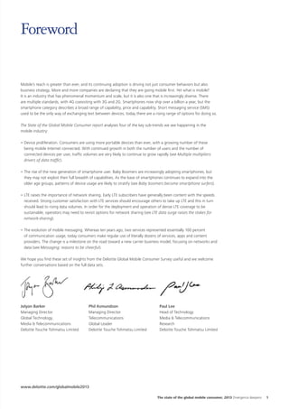 Foreword
Mobile’s reach is greater than ever, and its continuing adoption is driving not just consumer behaviors but also
business strategy. More and more companies are declaring that they are going mobile first. Yet what is mobile?
It is an industry that has phenomenal momentum and scale, but it is also one that is increasingly diverse. There
are multiple standards, with 4G coexisting with 3G and 2G. Smartphones now ship over a billion a year, but the
smartphone category describes a broad range of capability, price and capability. Short messaging service (SMS)
used to be the only way of exchanging text between devices, today there are a rising range of options for doing so.
The State of the Global Mobile Consumer report analyses four of the key sub-trends we see happening in the
mobile industry:
•	Device proliferation. Consumers are using more portable devices than ever, with a growing number of these
being mobile Internet connected. With continued growth in both the number of users and the number of
connected devices per user, traffic volumes are very likely to continue to grow rapidly (see Multiple multipliers:
drivers of data traffic).
•	The rise of the new generation of smartphone user. Baby Boomers are increasingly adopting smartphones, but
they may not exploit their full breadth of capabilities. As the base of smartphones continues to expand into the
older age groups, patterns of device usage are likely to stratify (see Baby boomers become smartphone surfers).
•	LTE raises the importance of network sharing. Early LTE subscribers have generally been content with the speeds
received. Strong customer satisfaction with LTE services should encourage others to take up LTE and this in turn
should lead to rising data volumes. In order for the deployment and operation of dense LTE coverage to be
sustainable, operators may need to revisit options for network sharing (see LTE data surge raises the stakes for
network-sharing).
•	The evolution of mobile messaging. Whereas ten years ago, two services represented essentially 100 percent
of communication usage, today consumers make regular use of literally dozens of services, apps and content
providers. The change is a milestone on the road toward a new carrier business model, focusing on networks and
data (see Messaging: reasons to be cheerful).
We hope you find these set of insights from the Deloitte Global Mobile Consumer Survey useful and we welcome
further conversations based on the full data sets.

Jolyon Barker
Managing Director
Global Technology,
Media & Telecommunications
Deloitte Touche Tohmatsu Limited

Phil Asmundson
Managing Director
Telecommunications
Global Leader
Deloitte Touche Tohmatsu Limited

Paul Lee
Head of Technology
Media & Telecommunications
Research
Deloitte Touche Tohmatsu Limited

www.deloitte.com/globalmobile2013
The state of the global mobile consumer, 2013 Divergence deepens

1

 