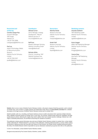 Researched and
written by:
Cornelia Calugar-Pop
Assistant Manager,
TMT Insight
Deloitte LLP
+44 20 7307 8386
ccalugarpop@deloitte.co.uk
Paul Lee
Head of Technology, Media
 Telecommunications
Research
Deloitte Touche Tohmatsu
Limited
+44 20 7303 0197
paullee@deloitte.co.uk

Contributors:
Michael Curran
Senior Manager, Strategy
Development, Telecom
Deloitte Services LP
mcurran@deloitte.com

Researchers:
Manisha Panda	
Research Associate	
Deloitte Touche Tohmatsu
Limited	
manpanda@deloitte.com

Marketing contacts:
Amanda Goldstein
TMT Marketing Leader
Deloitte Touche Tohmatsu
Limited
agoldstein@deloitte.com

Ralf Esser
Research Manager Germany
Deloitte Consulting GmbH
resser@deloitte.de

Ketaki Patil
Research Associate
Deloitte Touche Tohmatsu
Limited
kepatil@deloitte.com

Karen Hogger
EMEA TMT Marketing Manager
Deloitte Touche Tohmatsu
Limited
khogger@deloitte.co.uk

Nicholas White
Director, Consulting, TMT
Deloitte Southeast Asia
nickwhite@deloitte.com

Yvonne Dow
Asia Pacific TMT Marketing
Manager
Deloitte Touche Tohmatsu
Limited
ydow@deloitte.com

Deloitte refers to one or more of Deloitte Touche Tohmatsu Limited, a UK private company limited by guarantee, and its network
of member firms, each of which is a legally separate and independent entity. Please see www.deloitte.com/about for a detailed
description of the legal structure of Deloitte Touche Tohmatsu Limited and its member firms.
Deloitte provides audit, tax, consulting, and financial advisory services to public and private clients spanning multiple industries.
With a globally connected network of member firms in more than 150 countries, Deloitte brings world-class capabilities and highquality service to clients, delivering the insights they need to address their most complex business challenges. Deloitte has in the
region of 200,000 professionals, all committed to becoming the standard of excellence.
This publication contains general information only, and none of Deloitte Touche Tohmatsu Limited, its member firms, or their related
entities (collectively the “Deloitte Network”) is, by means of this publication, rendering professional advice or services. Before making
any decision or taking any action that may affect your finances or your business, you should consult a qualified professional adviser.
No entity in the Deloitte Network shall be responsible for any loss whatsoever sustained by any person who relies on this publication.
© 2013. For information, contact Deloitte Touche Tohmatsu Limited.
Designed and produced by The Creative Studio at Deloitte, London. 30581A

 