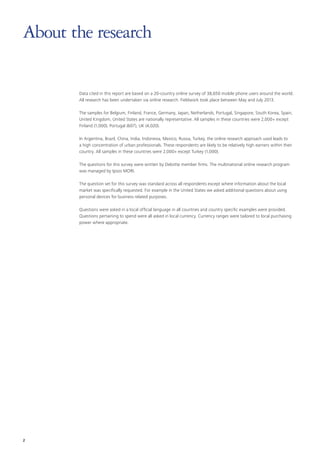 About the research
Data cited in this report are based on a 20-country online survey of 38,650 mobile phone users around the world.
All research has been undertaken via online research. Fieldwork took place between May and July 2013.
The samples for Belgium, Finland, France, Germany, Japan, Netherlands, Portugal, Singapore, South Korea, Spain,
United Kingdom, United States are nationally representative. All samples in these countries were 2,000+ except
Finland (1,000), Portugal (607), UK (4,020).
In Argentina, Brazil, China, India, Indonesia, Mexico, Russia, Turkey, the online research approach used leads to
a high concentration of urban professionals. These respondents are likely to be relatively high earners within their
country. All samples in these countries were 2,000+ except Turkey (1,000).
The questions for this survey were written by Deloitte member firms. The multinational online research program
was managed by Ipsos MORI.
The question set for this survey was standard across all respondents except where information about the local
market was specifically requested. For example in the United States we asked additional questions about using
personal devices for business related purposes.
Questions were asked in a local official language in all countries and country specific examples were provided.
Questions pertaining to spend were all asked in local currency. Currency ranges were tailored to local purchasing
power where appropriate.

2

 