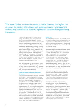 The more devices a consumer connects to the Internet, the higher the
exposure to identity theft, fraud and malware. Identity management
and security solutions are likely to represent a considerable opportunity
for carriers.
In addition to higher numbers of portable devices,
average data traffic per device is likely to increase.
More photos and videos will be shared, more files
stored online, applications will become richer and video
streaming will become more ubiquitous. Every day,
more than one billion YouTube videos are streamed on
mobile devices13 and 400 million photos are shared on
one Instant Messaging service14. Data traffic via mobile
networks per smartphone monthly increased by over
30 percent between 2012 and 2013, while combined
data traffic from smartphones, tablets and laptops
doubled during 201215. It is expected to almost double
again in 2013, reaching 1.9 exabytes per month by the
end of the year, compared with 1.1 exabytes per month
at the end of 201216. A further seven-fold increase in
mobile data traffic is anticipated by 201817 18.
While Wi-Fi may remain the main connectivity source
across portable devices, LTE is likely to augment traffic;
the GMCS shows that with migration to LTE individuals
are purchasing larger data bundles (see LTE data surge
raises the stakes for network-sharing).
Connected devices create new opportunity
for carriers
Consumers’ rising preference for converged, connected
devices implies a subtle but important shift in usage.
When single-purpose, non-mobile devices (like digital
cameras and MP3 music players) dominated, the
personal computer was typically the hub for storage
and synchronization – usually via a cable. Though
the PC remains an important device, consumers are
increasingly storing and synchronizing files in the cloud,
so they can be accessed from any device. Analysts
estimate that by the end of 2013, there will be some
600 million personal cloud storage subscriptions,
and that number is expected to double by the end
of 201719. The shift from personal area network (PAN)
to cloud area network (CAN) is likely to be increasingly
important to mobile carriers, primarily due to increased
usefulness of mobile devices, rather than moving files
into the cloud, which occurs mainly over Wi-Fi.

6

Bottom line
The proliferation of devices is a net positive for carriers,
and consumer migration toward converged devices will
likely lead to increased data traffic. Carriers have the
opportunity to encourage consumers to migrate some
of that traffic to mobile networks with multi-SIM tariffs
and larger data bundles.
Carriers may need to consider which networks are best
placed from a technology and economic perspective
to support each type of device and its corresponding
usage. It may be that for some activities, such as
streaming video, Wi-Fi is the most appropriate.
Wi-Fi is integrated in more devices than LTE and is
especially prevalent in larger devices such as tablets.
More widespread use of Wi-Fi may give carriers the
opportunity to manage the load on core mobile
networks and gain greater visibility of traffic that may
one day migrate there. The sooner the dynamics of that
traffic are understood, the better decisions will likely be
about network technology deployments20.
Tariff structures may wish to consider including
overheads for data volumes and additional fees for
value add customer support. Support is likely to be
used more as consumers connect a broader suite
of devices via mobile. It is also a key differentiator
between carriers and Internet-based competitors.
Carriers may examine how they can position
themselves as more than just broadband service
providers. A limited number of carriers have achieved
some success in the provision of cloud storage, security
and other solutions21. Security is likely to be especially
important. The more devices a consumer connects
to the Internet, the higher the exposure to identity
theft, fraud and malware. Identity management and
security solutions are likely to represent a considerable
opportunity for carriers22. In addition, solutions that
unify the user experience across devices and types of
connectivity may appeal to consumers.

 