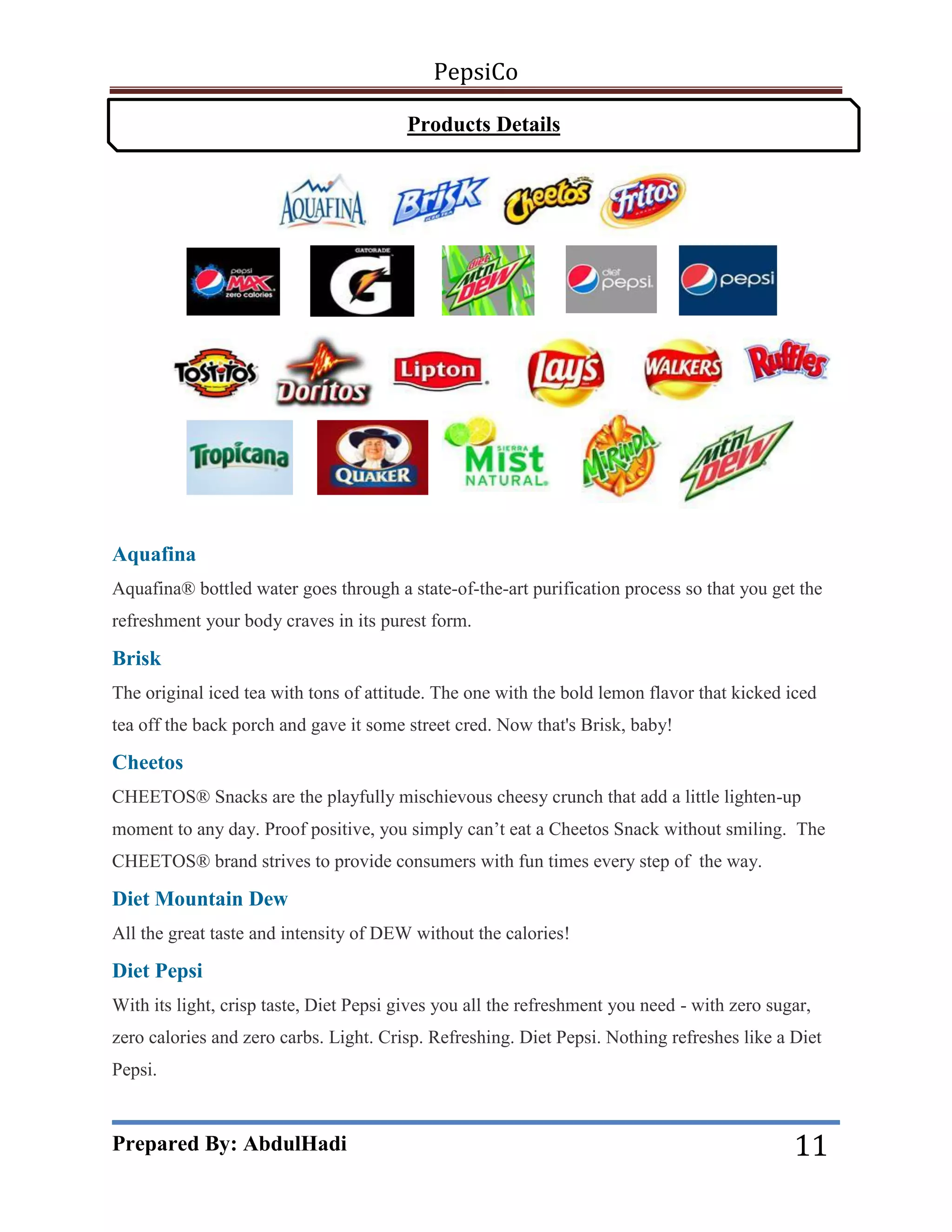 PepsiCo
Products Details

Aquafina
Aquafina® bottled water goes through a state-of-the-art purification process so that you get the
refreshment your body craves in its purest form.

Brisk
The original iced tea with tons of attitude. The one with the bold lemon flavor that kicked iced
tea off the back porch and gave it some street cred. Now that's Brisk, baby!

Cheetos
CHEETOS® Snacks are the playfully mischievous cheesy crunch that add a little lighten-up
moment to any day. Proof positive, you simply can’t eat a Cheetos Snack without smiling. The
CHEETOS® brand strives to provide consumers with fun times every step of the way.

Diet Mountain Dew
All the great taste and intensity of DEW without the calories!

Diet Pepsi
With its light, crisp taste, Diet Pepsi gives you all the refreshment you need - with zero sugar,
zero calories and zero carbs. Light. Crisp. Refreshing. Diet Pepsi. Nothing refreshes like a Diet
Pepsi.

Prepared By: AbdulHadi

11

 