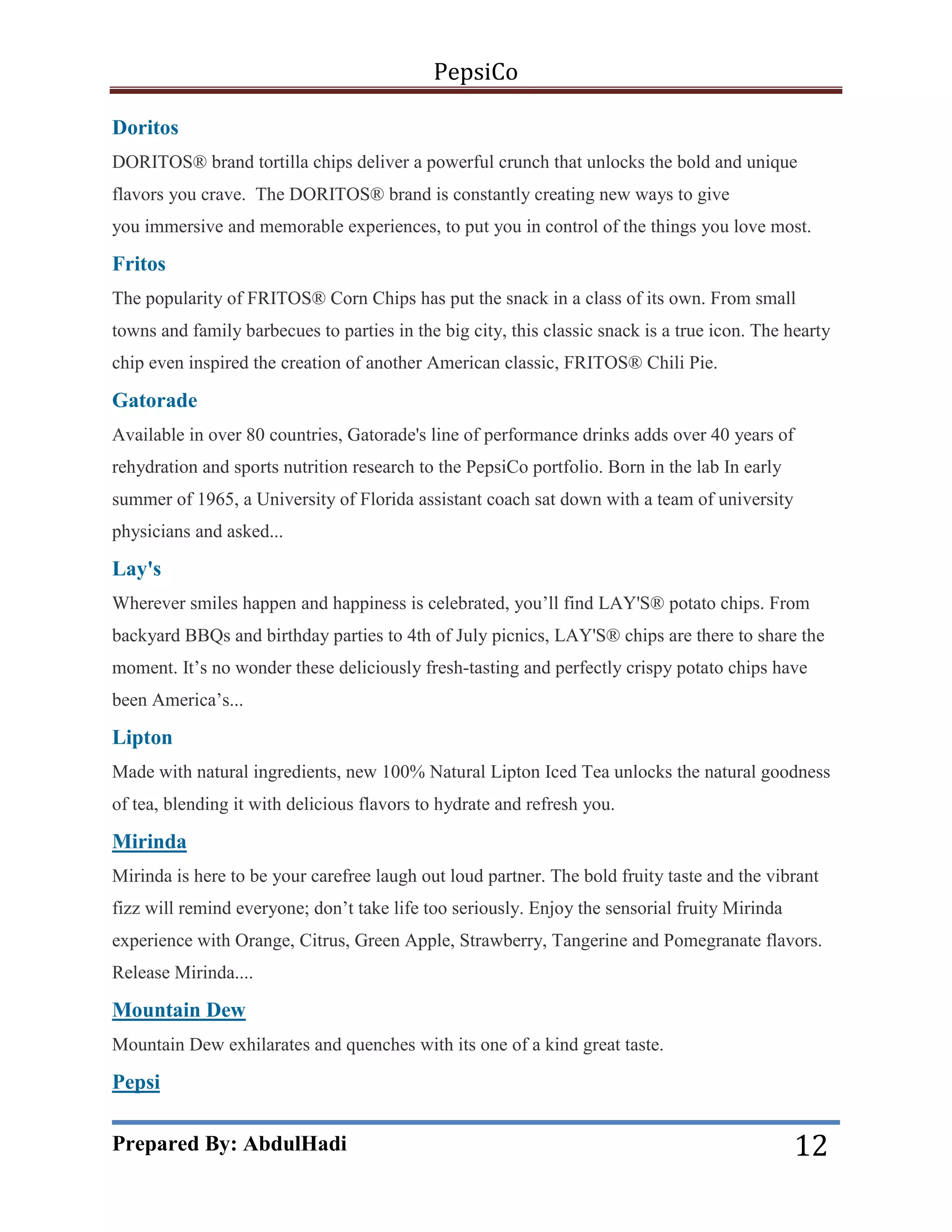 PepsiCo
Doritos
DORITOS® brand tortilla chips deliver a powerful crunch that unlocks the bold and unique
flavors you crave. The DORITOS® brand is constantly creating new ways to give
you immersive and memorable experiences, to put you in control of the things you love most.

Fritos
The popularity of FRITOS® Corn Chips has put the snack in a class of its own. From small
towns and family barbecues to parties in the big city, this classic snack is a true icon. The hearty
chip even inspired the creation of another American classic, FRITOS® Chili Pie.

Gatorade
Available in over 80 countries, Gatorade's line of performance drinks adds over 40 years of
rehydration and sports nutrition research to the PepsiCo portfolio. Born in the lab In early
summer of 1965, a University of Florida assistant coach sat down with a team of university
physicians and asked...

Lay's
Wherever smiles happen and happiness is celebrated, you’ll find LAY'S® potato chips. From
backyard BBQs and birthday parties to 4th of July picnics, LAY'S® chips are there to share the
moment. It’s no wonder these deliciously fresh-tasting and perfectly crispy potato chips have
been America’s...

Lipton
Made with natural ingredients, new 100% Natural Lipton Iced Tea unlocks the natural goodness
of tea, blending it with delicious flavors to hydrate and refresh you.

Mirinda
Mirinda is here to be your carefree laugh out loud partner. The bold fruity taste and the vibrant
fizz will remind everyone; don’t take life too seriously. Enjoy the sensorial fruity Mirinda
experience with Orange, Citrus, Green Apple, Strawberry, Tangerine and Pomegranate flavors.
Release Mirinda....

Mountain Dew
Mountain Dew exhilarates and quenches with its one of a kind great taste.

Pepsi

Prepared By: AbdulHadi

12

 