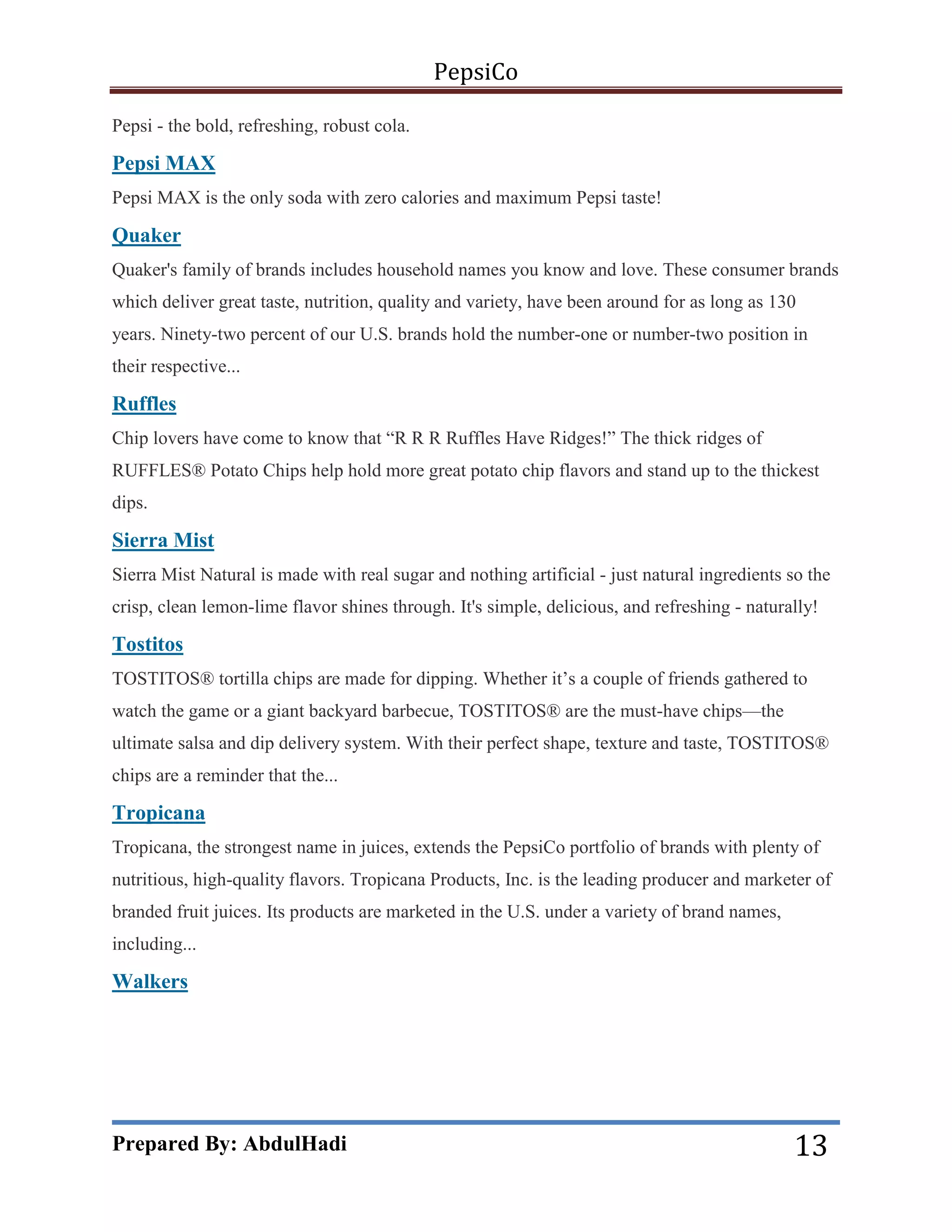 PepsiCo
Pepsi - the bold, refreshing, robust cola.

Pepsi MAX
Pepsi MAX is the only soda with zero calories and maximum Pepsi taste!

Quaker
Quaker's family of brands includes household names you know and love. These consumer brands
which deliver great taste, nutrition, quality and variety, have been around for as long as 130
years. Ninety-two percent of our U.S. brands hold the number-one or number-two position in
their respective...

Ruffles
Chip lovers have come to know that ―R R R Ruffles Have Ridges!‖ The thick ridges of
RUFFLES® Potato Chips help hold more great potato chip flavors and stand up to the thickest
dips.

Sierra Mist
Sierra Mist Natural is made with real sugar and nothing artificial - just natural ingredients so the
crisp, clean lemon-lime flavor shines through. It's simple, delicious, and refreshing - naturally!

Tostitos
TOSTITOS® tortilla chips are made for dipping. Whether it’s a couple of friends gathered to
watch the game or a giant backyard barbecue, TOSTITOS® are the must-have chips—the
ultimate salsa and dip delivery system. With their perfect shape, texture and taste, TOSTITOS®
chips are a reminder that the...

Tropicana
Tropicana, the strongest name in juices, extends the PepsiCo portfolio of brands with plenty of
nutritious, high-quality flavors. Tropicana Products, Inc. is the leading producer and marketer of
branded fruit juices. Its products are marketed in the U.S. under a variety of brand names,
including...

Walkers

Prepared By: AbdulHadi

13

 