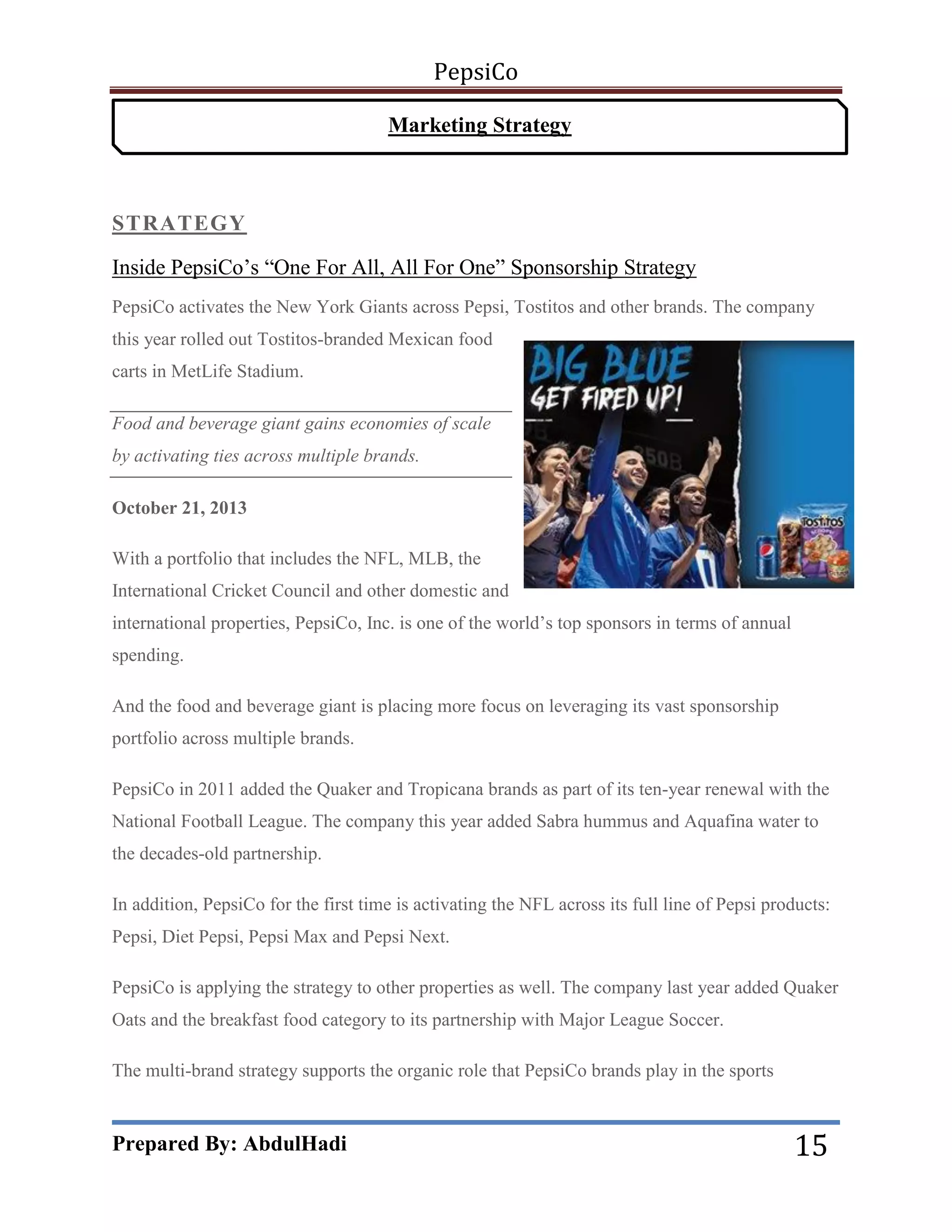 PepsiCo
Marketing Strategy

STRATEGY
Inside PepsiCo’s ―One For All, All For One‖ Sponsorship Strategy
PepsiCo activates the New York Giants across Pepsi, Tostitos and other brands. The company
this year rolled out Tostitos-branded Mexican food
carts in MetLife Stadium.
Food and beverage giant gains economies of scale
by activating ties across multiple brands.
October 21, 2013
With a portfolio that includes the NFL, MLB, the
International Cricket Council and other domestic and
international properties, PepsiCo, Inc. is one of the world’s top sponsors in terms of annual
spending.
And the food and beverage giant is placing more focus on leveraging its vast sponsorship
portfolio across multiple brands.
PepsiCo in 2011 added the Quaker and Tropicana brands as part of its ten-year renewal with the
National Football League. The company this year added Sabra hummus and Aquafina water to
the decades-old partnership.
In addition, PepsiCo for the first time is activating the NFL across its full line of Pepsi products:
Pepsi, Diet Pepsi, Pepsi Max and Pepsi Next.
PepsiCo is applying the strategy to other properties as well. The company last year added Quaker
Oats and the breakfast food category to its partnership with Major League Soccer.
The multi-brand strategy supports the organic role that PepsiCo brands play in the sports

Prepared By: AbdulHadi

15

 