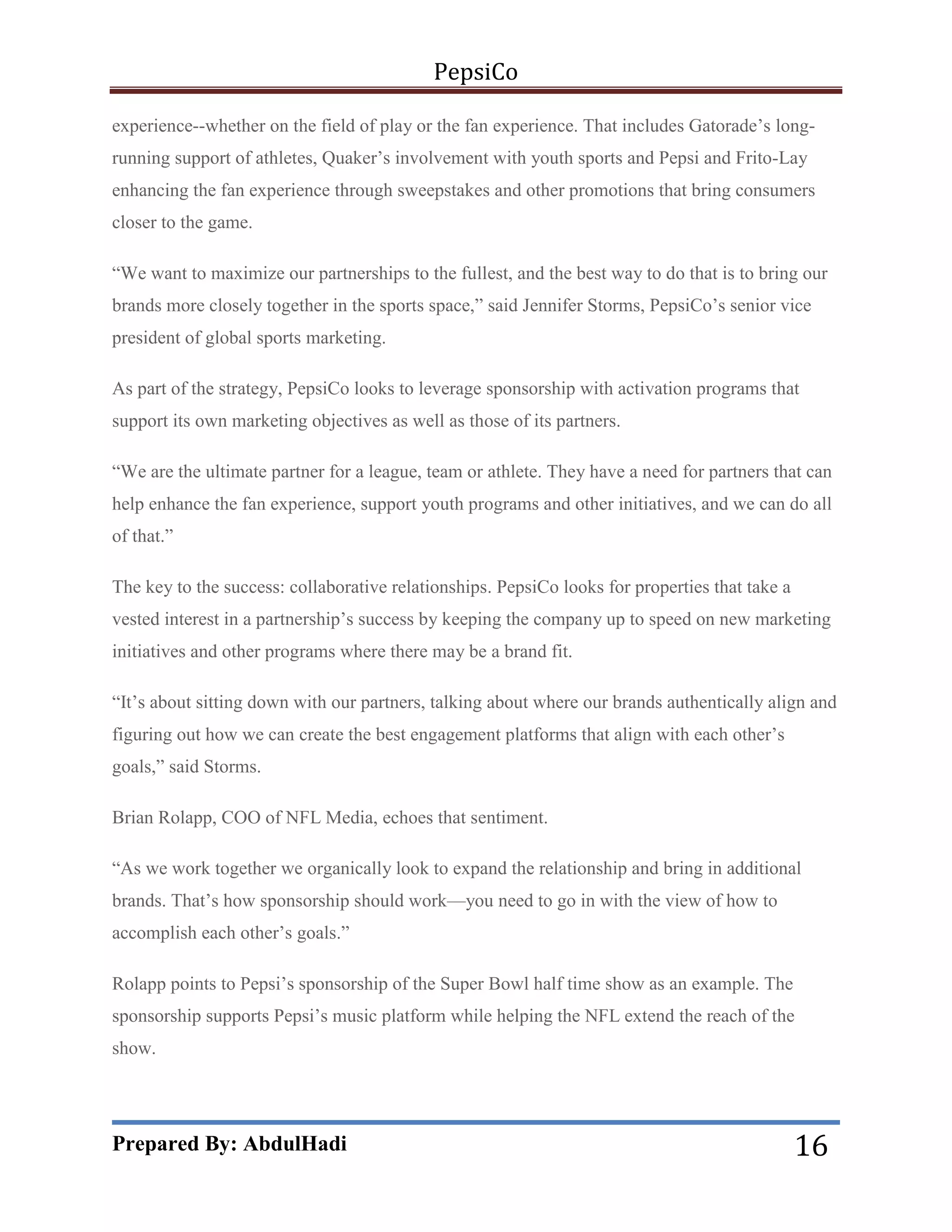PepsiCo
experience--whether on the field of play or the fan experience. That includes Gatorade’s longrunning support of athletes, Quaker’s involvement with youth sports and Pepsi and Frito-Lay
enhancing the fan experience through sweepstakes and other promotions that bring consumers
closer to the game.
―We want to maximize our partnerships to the fullest, and the best way to do that is to bring our
brands more closely together in the sports space,‖ said Jennifer Storms, PepsiCo’s senior vice
president of global sports marketing.
As part of the strategy, PepsiCo looks to leverage sponsorship with activation programs that
support its own marketing objectives as well as those of its partners.
―We are the ultimate partner for a league, team or athlete. They have a need for partners that can
help enhance the fan experience, support youth programs and other initiatives, and we can do all
of that.‖
The key to the success: collaborative relationships. PepsiCo looks for properties that take a
vested interest in a partnership’s success by keeping the company up to speed on new marketing
initiatives and other programs where there may be a brand fit.
―It’s about sitting down with our partners, talking about where our brands authentically align and
figuring out how we can create the best engagement platforms that align with each other’s
goals,‖ said Storms.
Brian Rolapp, COO of NFL Media, echoes that sentiment.
―As we work together we organically look to expand the relationship and bring in additional
brands. That’s how sponsorship should work—you need to go in with the view of how to
accomplish each other’s goals.‖
Rolapp points to Pepsi’s sponsorship of the Super Bowl half time show as an example. The
sponsorship supports Pepsi’s music platform while helping the NFL extend the reach of the
show.

Prepared By: AbdulHadi

16

 