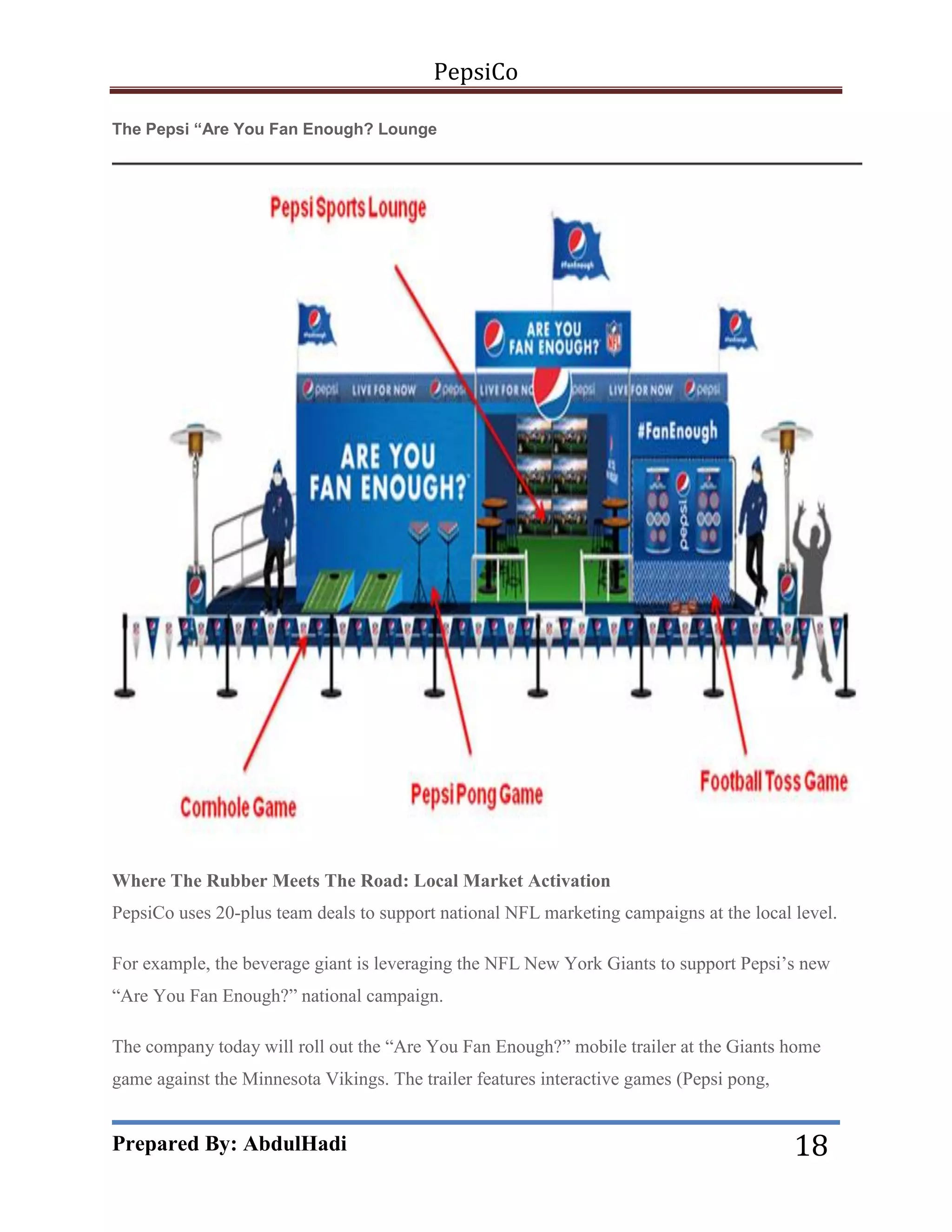 PepsiCo
The Pepsi “Are You Fan Enough? Lounge

Where The Rubber Meets The Road: Local Market Activation
PepsiCo uses 20-plus team deals to support national NFL marketing campaigns at the local level.
For example, the beverage giant is leveraging the NFL New York Giants to support Pepsi’s new
―Are You Fan Enough?‖ national campaign.
The company today will roll out the ―Are You Fan Enough?‖ mobile trailer at the Giants home
game against the Minnesota Vikings. The trailer features interactive games (Pepsi pong,

Prepared By: AbdulHadi

18

 
