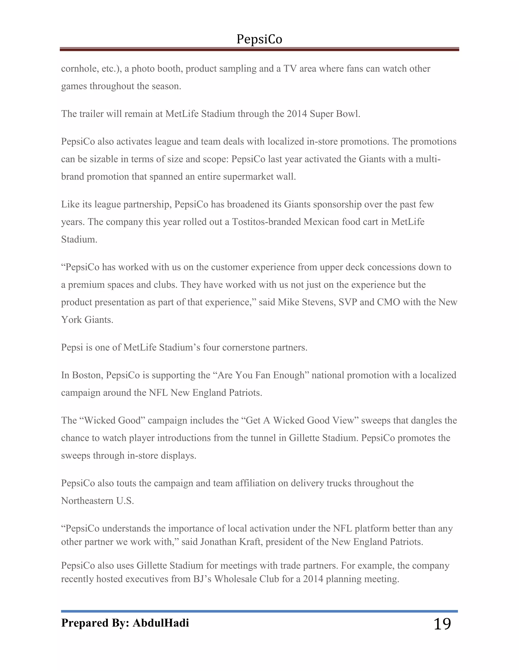 PepsiCo
cornhole, etc.), a photo booth, product sampling and a TV area where fans can watch other
games throughout the season.
The trailer will remain at MetLife Stadium through the 2014 Super Bowl.
PepsiCo also activates league and team deals with localized in-store promotions. The promotions
can be sizable in terms of size and scope: PepsiCo last year activated the Giants with a multibrand promotion that spanned an entire supermarket wall.
Like its league partnership, PepsiCo has broadened its Giants sponsorship over the past few
years. The company this year rolled out a Tostitos-branded Mexican food cart in MetLife
Stadium.
―PepsiCo has worked with us on the customer experience from upper deck concessions down to
a premium spaces and clubs. They have worked with us not just on the experience but the
product presentation as part of that experience,‖ said Mike Stevens, SVP and CMO with the New
York Giants.
Pepsi is one of MetLife Stadium’s four cornerstone partners.
In Boston, PepsiCo is supporting the ―Are You Fan Enough‖ national promotion with a localized
campaign around the NFL New England Patriots.
The ―Wicked Good‖ campaign includes the ―Get A Wicked Good View‖ sweeps that dangles the
chance to watch player introductions from the tunnel in Gillette Stadium. PepsiCo promotes the
sweeps through in-store displays.
PepsiCo also touts the campaign and team affiliation on delivery trucks throughout the
Northeastern U.S.
―PepsiCo understands the importance of local activation under the NFL platform better than any
other partner we work with,‖ said Jonathan Kraft, president of the New England Patriots.
PepsiCo also uses Gillette Stadium for meetings with trade partners. For example, the company
recently hosted executives from BJ’s Wholesale Club for a 2014 planning meeting.

Prepared By: AbdulHadi

19

 