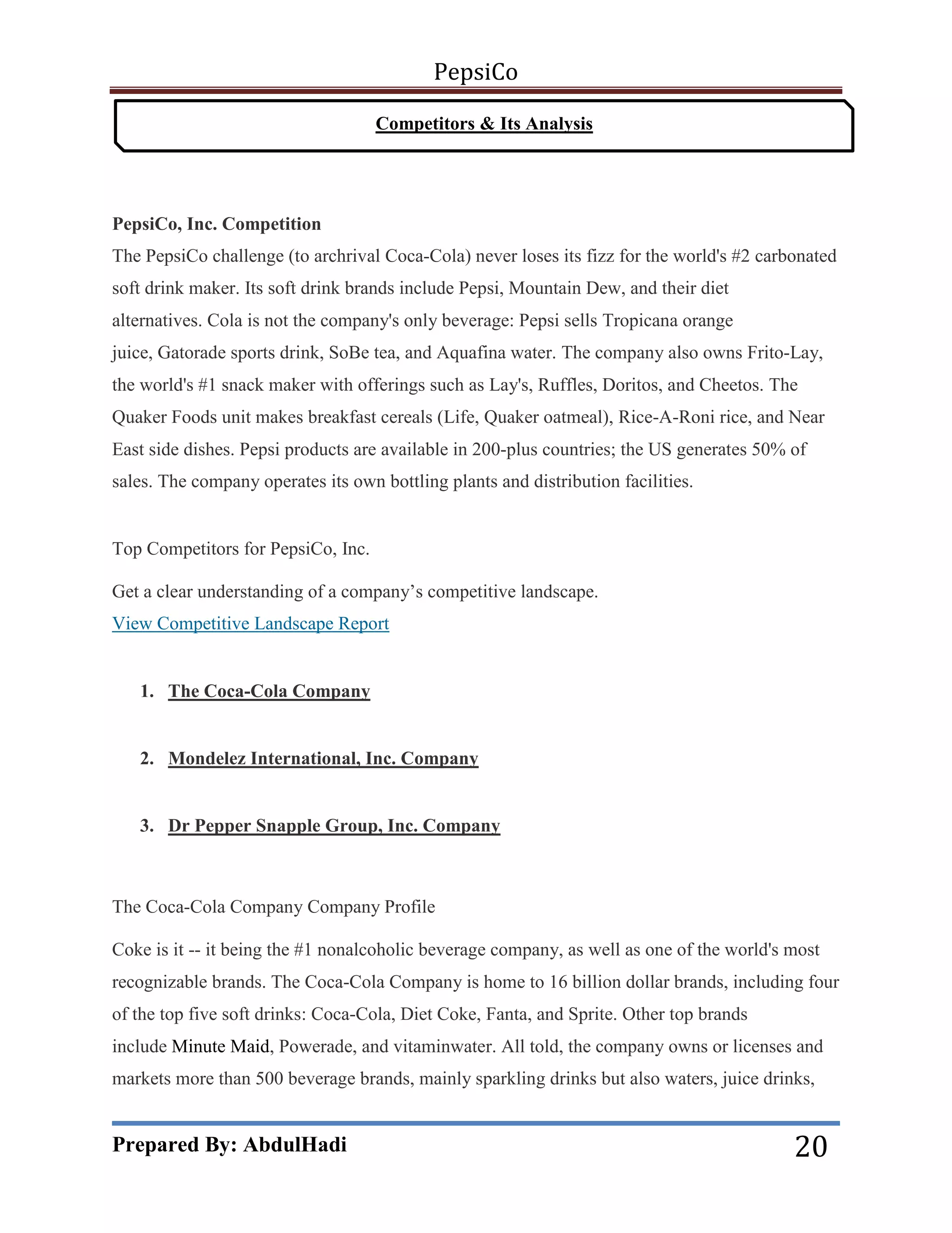 PepsiCo
Competitors & Its Analysis

PepsiCo, Inc. Competition
The PepsiCo challenge (to archrival Coca-Cola) never loses its fizz for the world's #2 carbonated
soft drink maker. Its soft drink brands include Pepsi, Mountain Dew, and their diet
alternatives. Cola is not the company's only beverage: Pepsi sells Tropicana orange
juice, Gatorade sports drink, SoBe tea, and Aquafina water. The company also owns Frito-Lay,
the world's #1 snack maker with offerings such as Lay's, Ruffles, Doritos, and Cheetos. The
Quaker Foods unit makes breakfast cereals (Life, Quaker oatmeal), Rice-A-Roni rice, and Near
East side dishes. Pepsi products are available in 200-plus countries; the US generates 50% of
sales. The company operates its own bottling plants and distribution facilities.

Top Competitors for PepsiCo, Inc.
Get a clear understanding of a company’s competitive landscape.
View Competitive Landscape Report

1. The Coca-Cola Company

2. Mondelez International, Inc. Company

3. Dr Pepper Snapple Group, Inc. Company

The Coca-Cola Company Company Profile
Coke is it -- it being the #1 nonalcoholic beverage company, as well as one of the world's most
recognizable brands. The Coca-Cola Company is home to 16 billion dollar brands, including four
of the top five soft drinks: Coca-Cola, Diet Coke, Fanta, and Sprite. Other top brands
include Minute Maid, Powerade, and vitaminwater. All told, the company owns or licenses and
markets more than 500 beverage brands, mainly sparkling drinks but also waters, juice drinks,

Prepared By: AbdulHadi

20

 