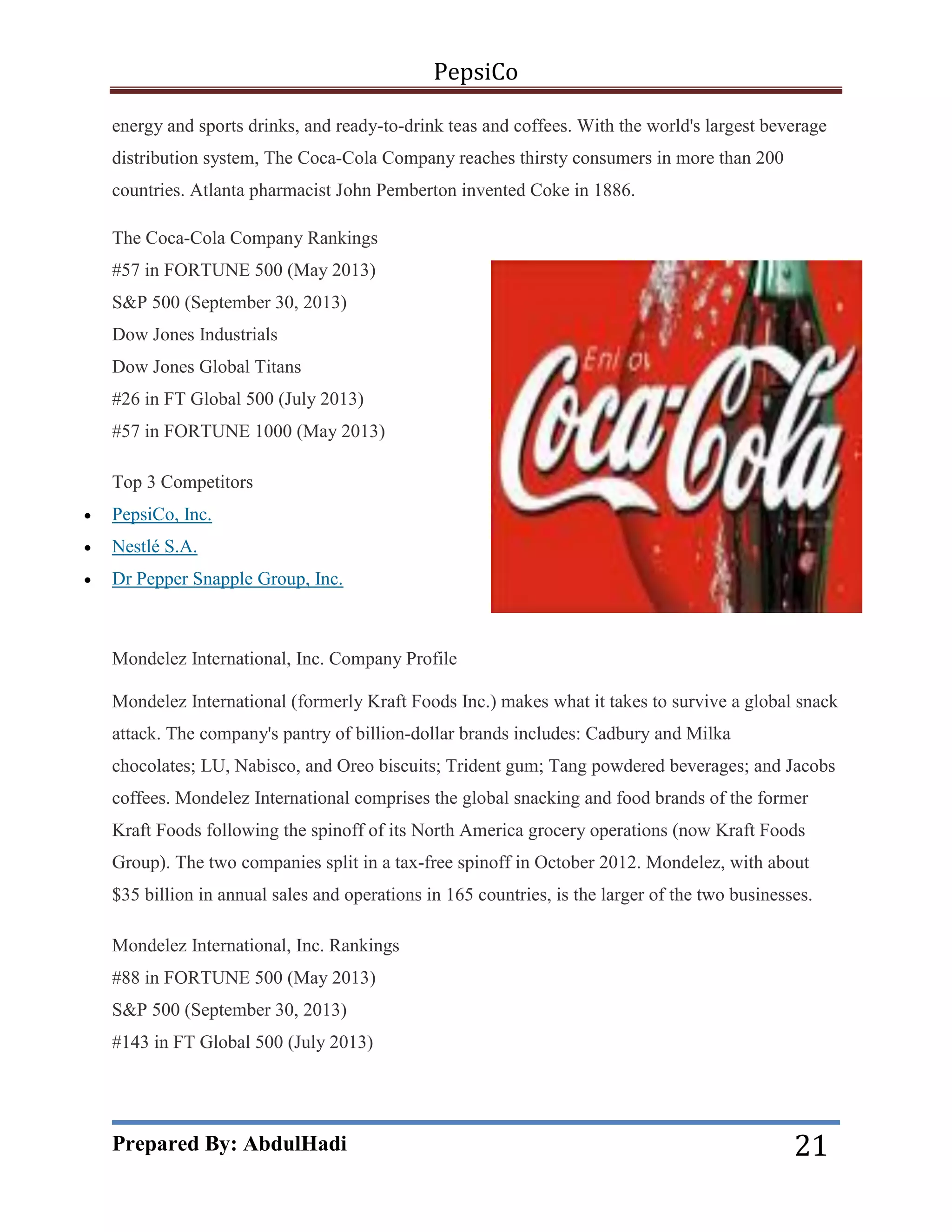 PepsiCo
energy and sports drinks, and ready-to-drink teas and coffees. With the world's largest beverage
distribution system, The Coca-Cola Company reaches thirsty consumers in more than 200
countries. Atlanta pharmacist John Pemberton invented Coke in 1886.
The Coca-Cola Company Rankings
#57 in FORTUNE 500 (May 2013)
S&P 500 (September 30, 2013)
Dow Jones Industrials
Dow Jones Global Titans
#26 in FT Global 500 (July 2013)
#57 in FORTUNE 1000 (May 2013)
Top 3 Competitors


PepsiCo, Inc.



Nestlé S.A.



Dr Pepper Snapple Group, Inc.

Mondelez International, Inc. Company Profile
Mondelez International (formerly Kraft Foods Inc.) makes what it takes to survive a global snack
attack. The company's pantry of billion-dollar brands includes: Cadbury and Milka
chocolates; LU, Nabisco, and Oreo biscuits; Trident gum; Tang powdered beverages; and Jacobs
coffees. Mondelez International comprises the global snacking and food brands of the former
Kraft Foods following the spinoff of its North America grocery operations (now Kraft Foods
Group). The two companies split in a tax-free spinoff in October 2012. Mondelez, with about
$35 billion in annual sales and operations in 165 countries, is the larger of the two businesses.
Mondelez International, Inc. Rankings
#88 in FORTUNE 500 (May 2013)
S&P 500 (September 30, 2013)
#143 in FT Global 500 (July 2013)

Prepared By: AbdulHadi

21

 