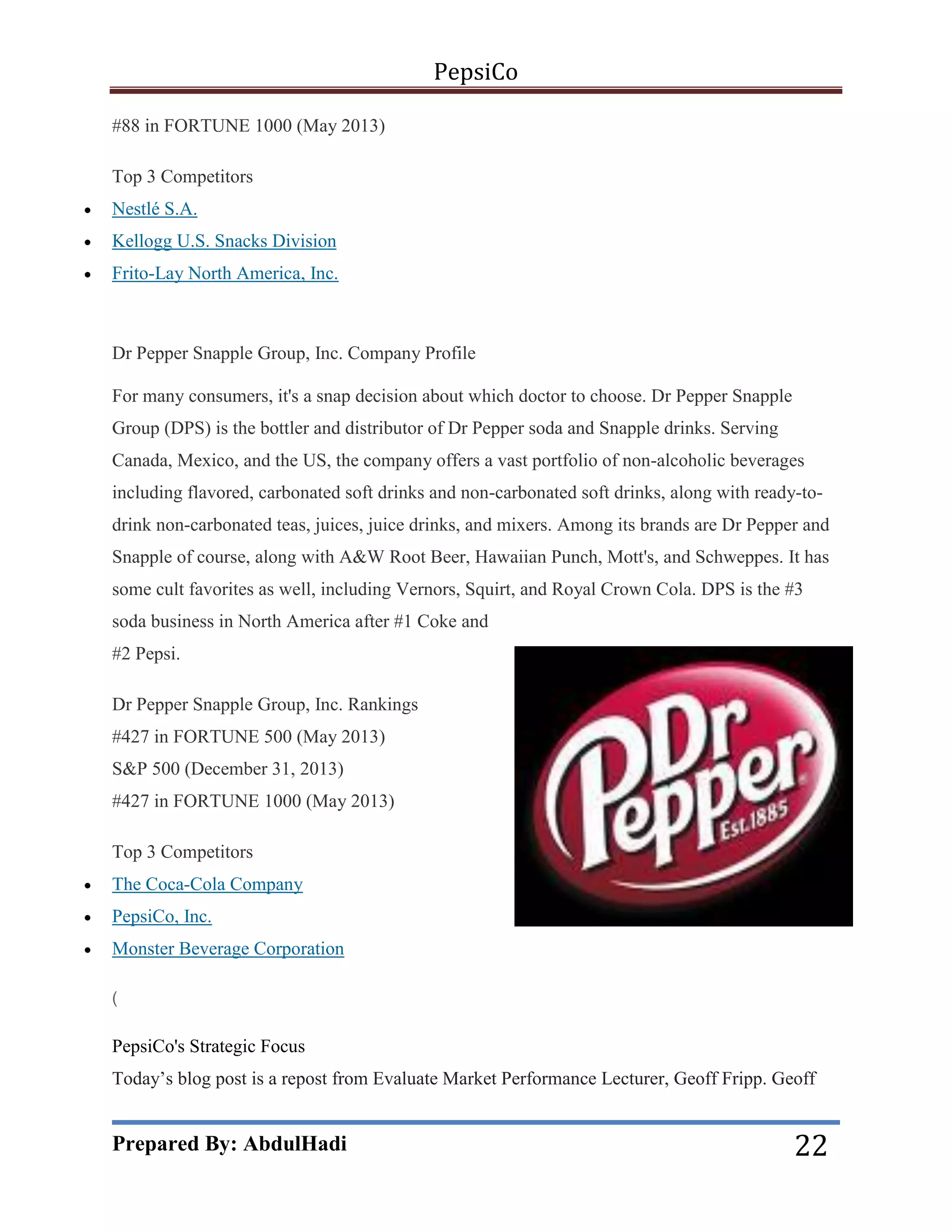 PepsiCo
#88 in FORTUNE 1000 (May 2013)
Top 3 Competitors


Nestlé S.A.



Kellogg U.S. Snacks Division



Frito-Lay North America, Inc.

Dr Pepper Snapple Group, Inc. Company Profile
For many consumers, it's a snap decision about which doctor to choose. Dr Pepper Snapple
Group (DPS) is the bottler and distributor of Dr Pepper soda and Snapple drinks. Serving
Canada, Mexico, and the US, the company offers a vast portfolio of non-alcoholic beverages
including flavored, carbonated soft drinks and non-carbonated soft drinks, along with ready-todrink non-carbonated teas, juices, juice drinks, and mixers. Among its brands are Dr Pepper and
Snapple of course, along with A&W Root Beer, Hawaiian Punch, Mott's, and Schweppes. It has
some cult favorites as well, including Vernors, Squirt, and Royal Crown Cola. DPS is the #3
soda business in North America after #1 Coke and
#2 Pepsi.
Dr Pepper Snapple Group, Inc. Rankings
#427 in FORTUNE 500 (May 2013)
S&P 500 (December 31, 2013)
#427 in FORTUNE 1000 (May 2013)
Top 3 Competitors


The Coca-Cola Company



PepsiCo, Inc.



Monster Beverage Corporation
(

PepsiCo's Strategic Focus
Today’s blog post is a repost from Evaluate Market Performance Lecturer, Geoff Fripp. Geoff

Prepared By: AbdulHadi

22

 