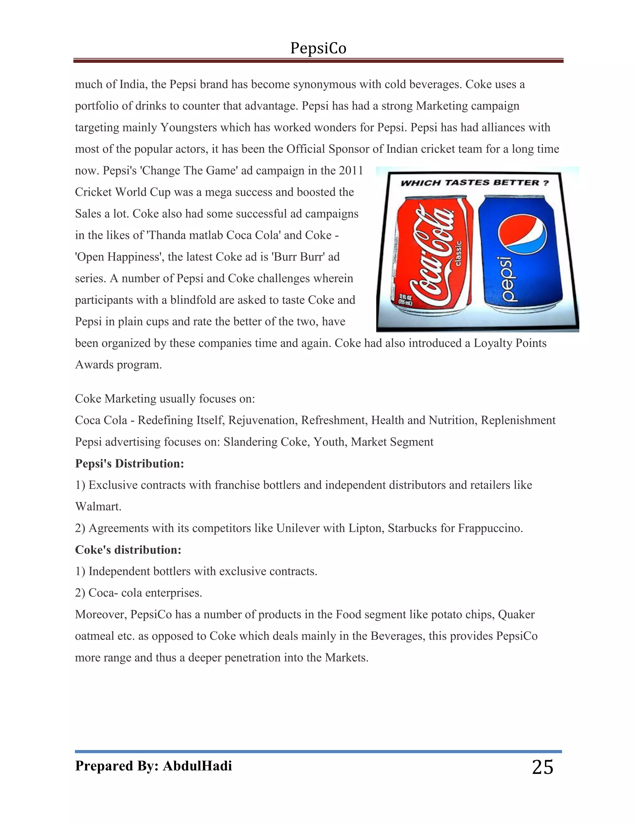 PepsiCo
much of India, the Pepsi brand has become synonymous with cold beverages. Coke uses a
portfolio of drinks to counter that advantage. Pepsi has had a strong Marketing campaign
targeting mainly Youngsters which has worked wonders for Pepsi. Pepsi has had alliances with
most of the popular actors, it has been the Official Sponsor of Indian cricket team for a long time
now. Pepsi's 'Change The Game' ad campaign in the 2011
Cricket World Cup was a mega success and boosted the
Sales a lot. Coke also had some successful ad campaigns
in the likes of 'Thanda matlab Coca Cola' and Coke 'Open Happiness', the latest Coke ad is 'Burr Burr' ad
series. A number of Pepsi and Coke challenges wherein
participants with a blindfold are asked to taste Coke and
Pepsi in plain cups and rate the better of the two, have
been organized by these companies time and again. Coke had also introduced a Loyalty Points
Awards program.
Coke Marketing usually focuses on:
Coca Cola - Redefining Itself, Rejuvenation, Refreshment, Health and Nutrition, Replenishment
Pepsi advertising focuses on: Slandering Coke, Youth, Market Segment
Pepsi's Distribution:
1) Exclusive contracts with franchise bottlers and independent distributors and retailers like
Walmart.
2) Agreements with its competitors like Unilever with Lipton, Starbucks for Frappuccino.
Coke's distribution:
1) Independent bottlers with exclusive contracts.
2) Coca- cola enterprises.
Moreover, PepsiCo has a number of products in the Food segment like potato chips, Quaker
oatmeal etc. as opposed to Coke which deals mainly in the Beverages, this provides PepsiCo
more range and thus a deeper penetration into the Markets.

Prepared By: AbdulHadi

25

 