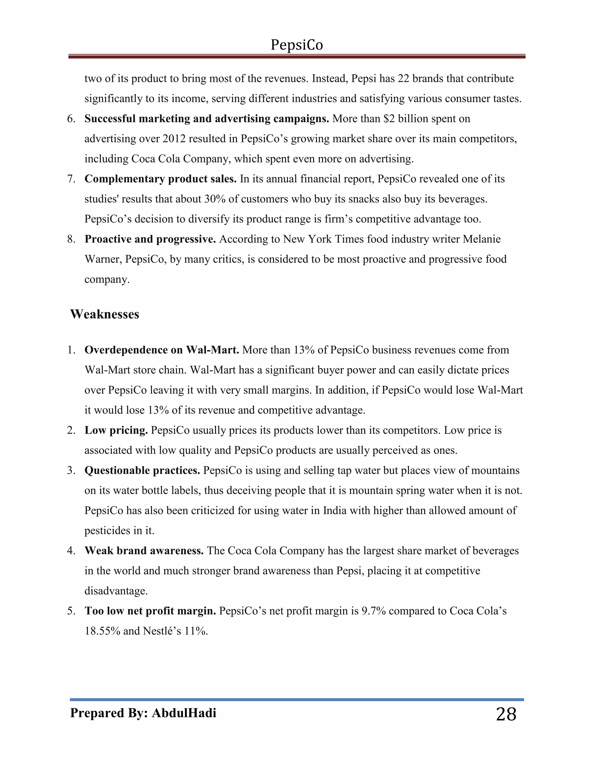 PepsiCo
two of its product to bring most of the revenues. Instead, Pepsi has 22 brands that contribute
significantly to its income, serving different industries and satisfying various consumer tastes.
6. Successful marketing and advertising campaigns. More than $2 billion spent on
advertising over 2012 resulted in PepsiCo’s growing market share over its main competitors,
including Coca Cola Company, which spent even more on advertising.
7. Complementary product sales. In its annual financial report, PepsiCo revealed one of its
studies' results that about 30% of customers who buy its snacks also buy its beverages.
PepsiCo’s decision to diversify its product range is firm’s competitive advantage too.
8. Proactive and progressive. According to New York Times food industry writer Melanie
Warner, PepsiCo, by many critics, is considered to be most proactive and progressive food
company.

Weaknesses
1. Overdependence on Wal-Mart. More than 13% of PepsiCo business revenues come from
Wal-Mart store chain. Wal-Mart has a significant buyer power and can easily dictate prices
over PepsiCo leaving it with very small margins. In addition, if PepsiCo would lose Wal-Mart
it would lose 13% of its revenue and competitive advantage.
2. Low pricing. PepsiCo usually prices its products lower than its competitors. Low price is
associated with low quality and PepsiCo products are usually perceived as ones.
3. Questionable practices. PepsiCo is using and selling tap water but places view of mountains
on its water bottle labels, thus deceiving people that it is mountain spring water when it is not.
PepsiCo has also been criticized for using water in India with higher than allowed amount of
pesticides in it.
4. Weak brand awareness. The Coca Cola Company has the largest share market of beverages
in the world and much stronger brand awareness than Pepsi, placing it at competitive
disadvantage.
5. Too low net profit margin. PepsiCo’s net profit margin is 9.7% compared to Coca Cola’s
18.55% and Nestlé’s 11%.

Prepared By: AbdulHadi

28

 