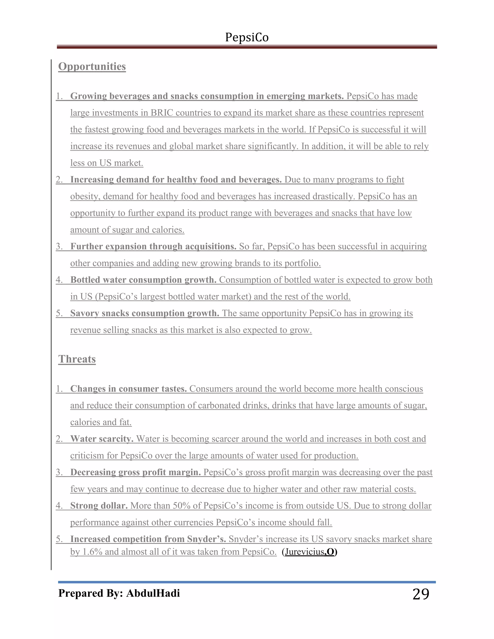 PepsiCo
Opportunities
1. Growing beverages and snacks consumption in emerging markets. PepsiCo has made
large investments in BRIC countries to expand its market share as these countries represent
the fastest growing food and beverages markets in the world. If PepsiCo is successful it will
increase its revenues and global market share significantly. In addition, it will be able to rely
less on US market.
2. Increasing demand for healthy food and beverages. Due to many programs to fight
obesity, demand for healthy food and beverages has increased drastically. PepsiCo has an
opportunity to further expand its product range with beverages and snacks that have low
amount of sugar and calories.
3. Further expansion through acquisitions. So far, PepsiCo has been successful in acquiring
other companies and adding new growing brands to its portfolio.
4. Bottled water consumption growth. Consumption of bottled water is expected to grow both
in US (PepsiCo’s largest bottled water market) and the rest of the world.
5. Savory snacks consumption growth. The same opportunity PepsiCo has in growing its
revenue selling snacks as this market is also expected to grow.

Threats
1. Changes in consumer tastes. Consumers around the world become more health conscious
and reduce their consumption of carbonated drinks, drinks that have large amounts of sugar,
calories and fat.
2. Water scarcity. Water is becoming scarcer around the world and increases in both cost and
criticism for PepsiCo over the large amounts of water used for production.
3. Decreasing gross profit margin. PepsiCo’s gross profit margin was decreasing over the past
few years and may continue to decrease due to higher water and other raw material costs.
4. Strong dollar. More than 50% of PepsiCo’s income is from outside US. Due to strong dollar
performance against other currencies PepsiCo’s income should fall.
5. Increased competition from Snyder’s. Snyder’s increase its US savory snacks market share
by 1.6% and almost all of it was taken from PepsiCo. (Jurevicius,O)

Prepared By: AbdulHadi

29

 