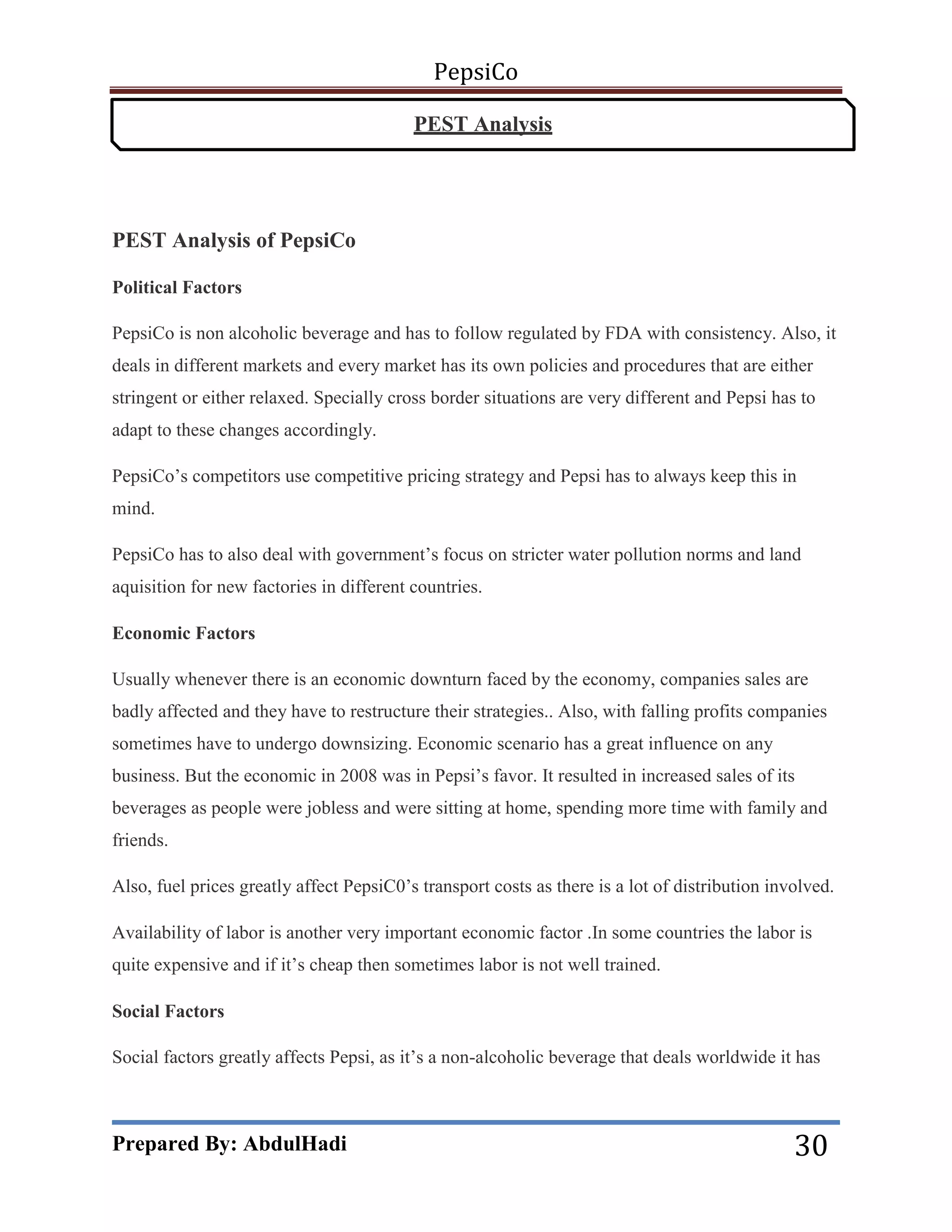 PepsiCo
PEST Analysis

PEST Analysis of PepsiCo
Political Factors
PepsiCo is non alcoholic beverage and has to follow regulated by FDA with consistency. Also, it
deals in different markets and every market has its own policies and procedures that are either
stringent or either relaxed. Specially cross border situations are very different and Pepsi has to
adapt to these changes accordingly.
PepsiCo’s competitors use competitive pricing strategy and Pepsi has to always keep this in
mind.
PepsiCo has to also deal with government’s focus on stricter water pollution norms and land
aquisition for new factories in different countries.
Economic Factors
Usually whenever there is an economic downturn faced by the economy, companies sales are
badly affected and they have to restructure their strategies.. Also, with falling profits companies
sometimes have to undergo downsizing. Economic scenario has a great influence on any
business. But the economic in 2008 was in Pepsi’s favor. It resulted in increased sales of its
beverages as people were jobless and were sitting at home, spending more time with family and
friends.
Also, fuel prices greatly affect PepsiC0’s transport costs as there is a lot of distribution involved.
Availability of labor is another very important economic factor .In some countries the labor is
quite expensive and if it’s cheap then sometimes labor is not well trained.
Social Factors
Social factors greatly affects Pepsi, as it’s a non-alcoholic beverage that deals worldwide it has

Prepared By: AbdulHadi

30

 