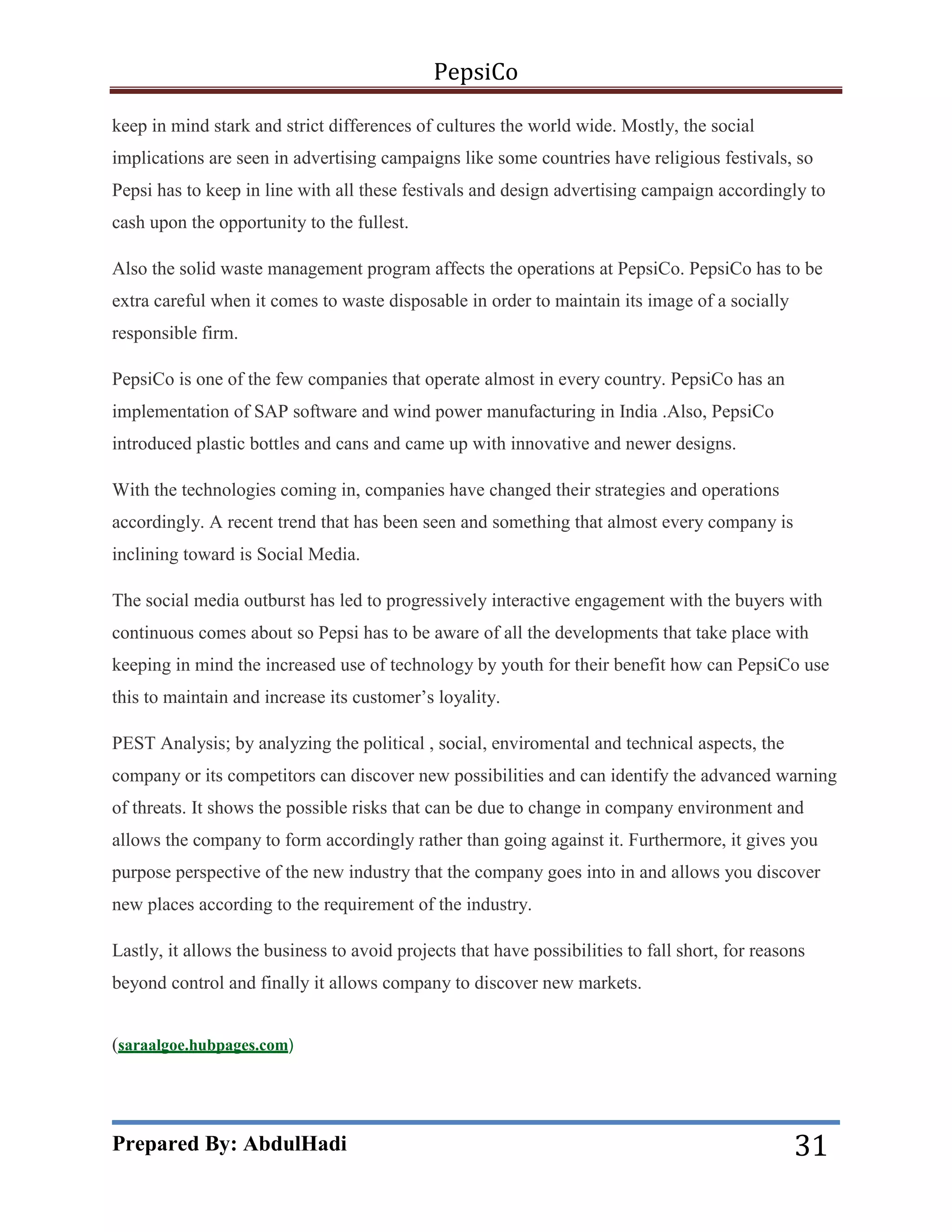 PepsiCo
keep in mind stark and strict differences of cultures the world wide. Mostly, the social
implications are seen in advertising campaigns like some countries have religious festivals, so
Pepsi has to keep in line with all these festivals and design advertising campaign accordingly to
cash upon the opportunity to the fullest.
Also the solid waste management program affects the operations at PepsiCo. PepsiCo has to be
extra careful when it comes to waste disposable in order to maintain its image of a socially
responsible firm.
PepsiCo is one of the few companies that operate almost in every country. PepsiCo has an
implementation of SAP software and wind power manufacturing in India .Also, PepsiCo
introduced plastic bottles and cans and came up with innovative and newer designs.
With the technologies coming in, companies have changed their strategies and operations
accordingly. A recent trend that has been seen and something that almost every company is
inclining toward is Social Media.
The social media outburst has led to progressively interactive engagement with the buyers with
continuous comes about so Pepsi has to be aware of all the developments that take place with
keeping in mind the increased use of technology by youth for their benefit how can PepsiCo use
this to maintain and increase its customer’s loyality.
PEST Analysis; by analyzing the political , social, enviromental and technical aspects, the
company or its competitors can discover new possibilities and can identify the advanced warning
of threats. It shows the possible risks that can be due to change in company environment and
allows the company to form accordingly rather than going against it. Furthermore, it gives you
purpose perspective of the new industry that the company goes into in and allows you discover
new places according to the requirement of the industry.
Lastly, it allows the business to avoid projects that have possibilities to fall short, for reasons
beyond control and finally it allows company to discover new markets.
(saraalgoe.hubpages.com)

Prepared By: AbdulHadi

31

 