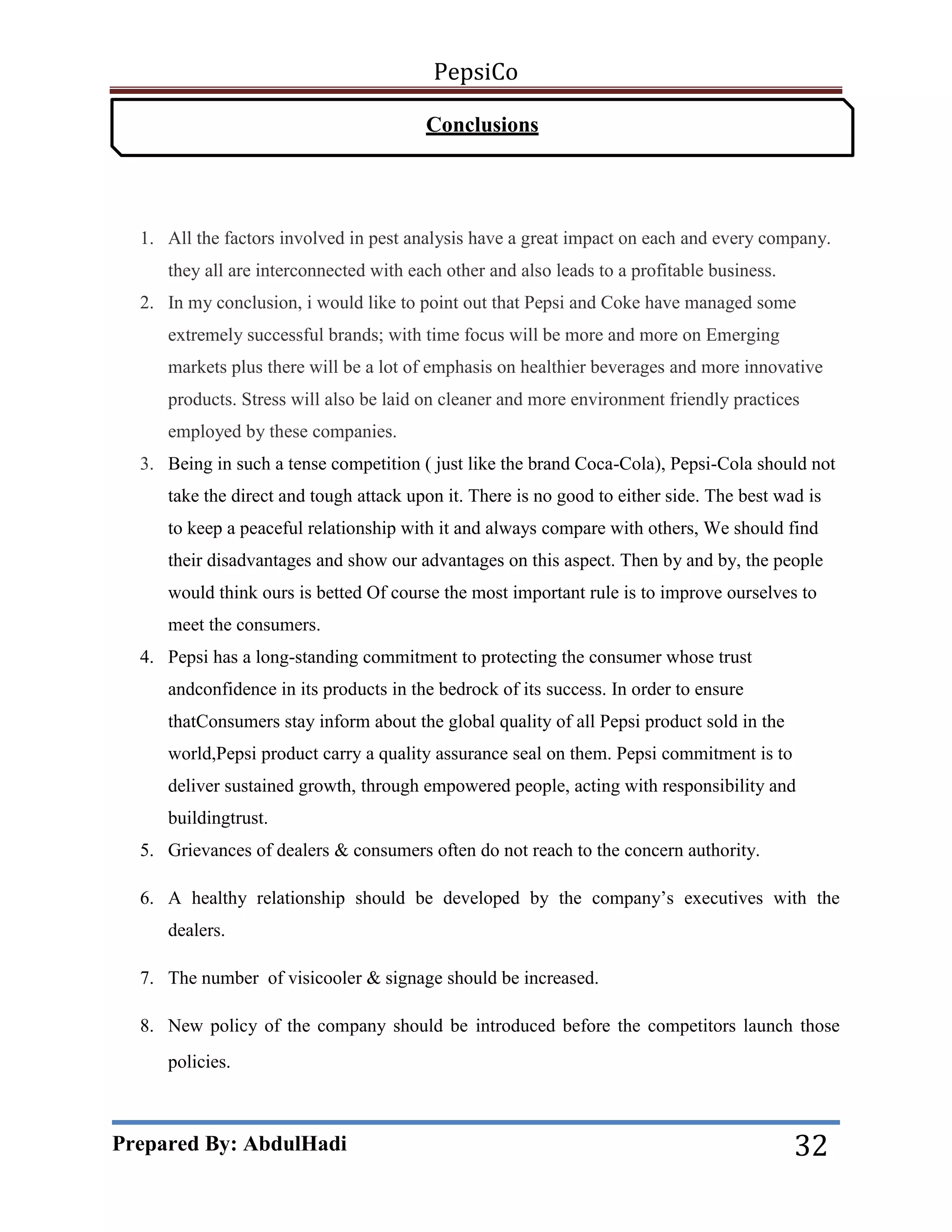 PepsiCo
Conclusions

1. All the factors involved in pest analysis have a great impact on each and every company.
they all are interconnected with each other and also leads to a profitable business.
2. In my conclusion, i would like to point out that Pepsi and Coke have managed some
extremely successful brands; with time focus will be more and more on Emerging
markets plus there will be a lot of emphasis on healthier beverages and more innovative
products. Stress will also be laid on cleaner and more environment friendly practices
employed by these companies.
3. Being in such a tense competition ( just like the brand Coca-Cola), Pepsi-Cola should not
take the direct and tough attack upon it. There is no good to either side. The best wad is
to keep a peaceful relationship with it and always compare with others, We should find
their disadvantages and show our advantages on this aspect. Then by and by, the people
would think ours is betted Of course the most important rule is to improve ourselves to
meet the consumers.
4. Pepsi has a long-standing commitment to protecting the consumer whose trust
andconfidence in its products in the bedrock of its success. In order to ensure
thatConsumers stay inform about the global quality of all Pepsi product sold in the
world,Pepsi product carry a quality assurance seal on them. Pepsi commitment is to
deliver sustained growth, through empowered people, acting with responsibility and
buildingtrust.
5. Grievances of dealers & consumers often do not reach to the concern authority.
6. A healthy relationship should be developed by the company’s executives with the
dealers.
7. The number of visicooler & signage should be increased.
8. New policy of the company should be introduced before the competitors launch those
policies.

Prepared By: AbdulHadi

32

 