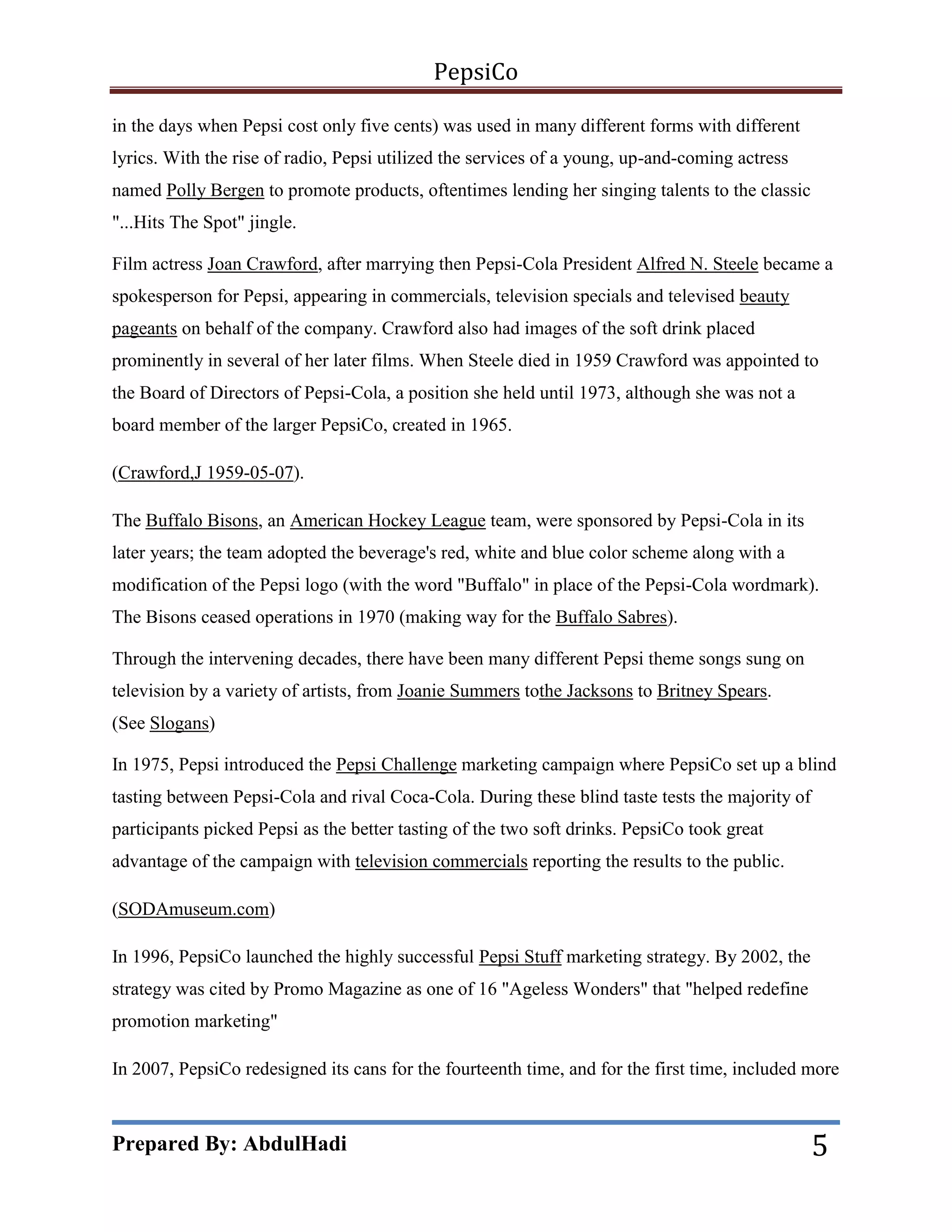 PepsiCo
in the days when Pepsi cost only five cents) was used in many different forms with different
lyrics. With the rise of radio, Pepsi utilized the services of a young, up-and-coming actress
named Polly Bergen to promote products, oftentimes lending her singing talents to the classic
"...Hits The Spot" jingle.
Film actress Joan Crawford, after marrying then Pepsi-Cola President Alfred N. Steele became a
spokesperson for Pepsi, appearing in commercials, television specials and televised beauty
pageants on behalf of the company. Crawford also had images of the soft drink placed
prominently in several of her later films. When Steele died in 1959 Crawford was appointed to
the Board of Directors of Pepsi-Cola, a position she held until 1973, although she was not a
board member of the larger PepsiCo, created in 1965.
(Crawford,J 1959-05-07).
The Buffalo Bisons, an American Hockey League team, were sponsored by Pepsi-Cola in its
later years; the team adopted the beverage's red, white and blue color scheme along with a
modification of the Pepsi logo (with the word "Buffalo" in place of the Pepsi-Cola wordmark).
The Bisons ceased operations in 1970 (making way for the Buffalo Sabres).
Through the intervening decades, there have been many different Pepsi theme songs sung on
television by a variety of artists, from Joanie Summers tothe Jacksons to Britney Spears.
(See Slogans)
In 1975, Pepsi introduced the Pepsi Challenge marketing campaign where PepsiCo set up a blind
tasting between Pepsi-Cola and rival Coca-Cola. During these blind taste tests the majority of
participants picked Pepsi as the better tasting of the two soft drinks. PepsiCo took great
advantage of the campaign with television commercials reporting the results to the public.
(SODAmuseum.com)
In 1996, PepsiCo launched the highly successful Pepsi Stuff marketing strategy. By 2002, the
strategy was cited by Promo Magazine as one of 16 "Ageless Wonders" that "helped redefine
promotion marketing"
In 2007, PepsiCo redesigned its cans for the fourteenth time, and for the first time, included more

Prepared By: AbdulHadi

5

 