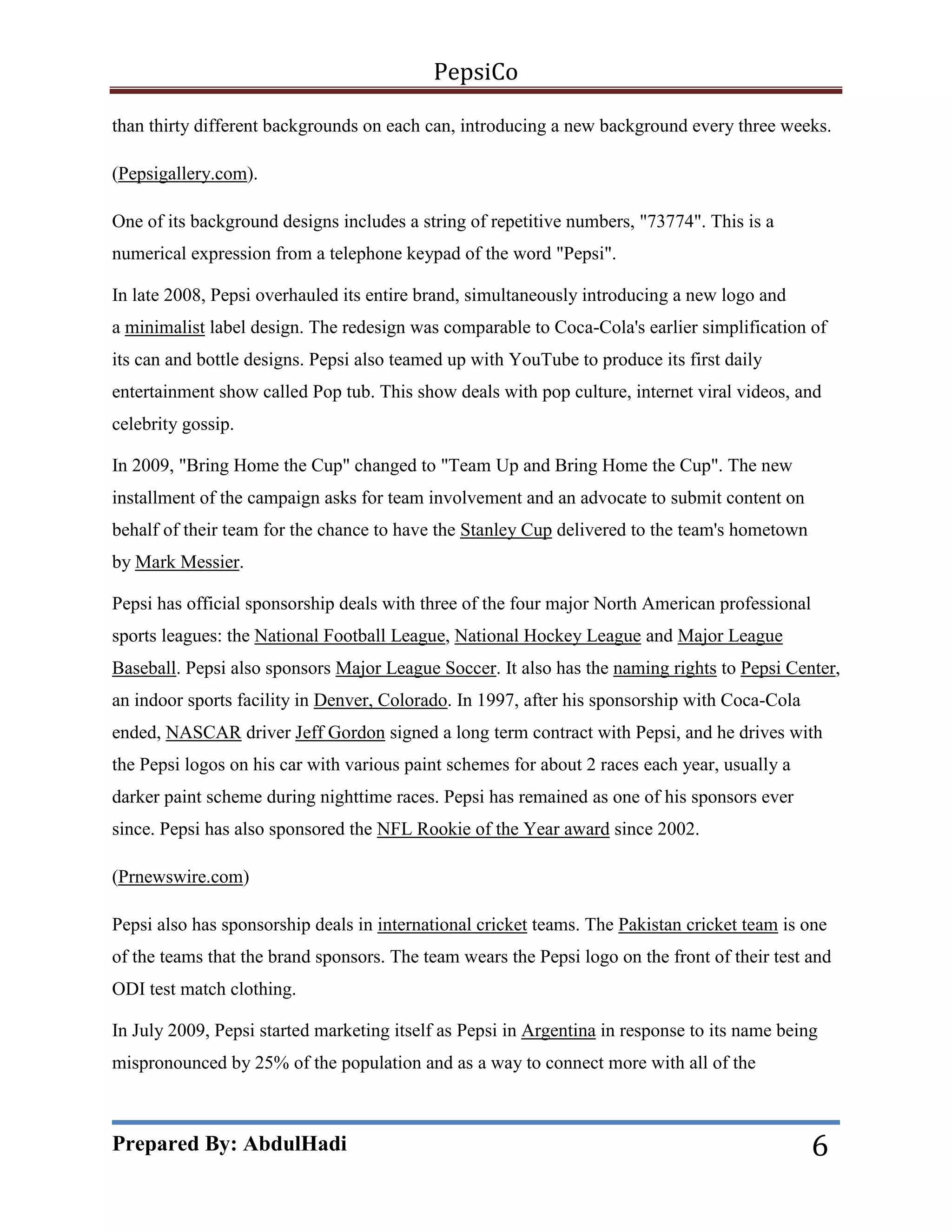 PepsiCo
than thirty different backgrounds on each can, introducing a new background every three weeks.
(Pepsigallery.com).
One of its background designs includes a string of repetitive numbers, "73774". This is a
numerical expression from a telephone keypad of the word "Pepsi".
In late 2008, Pepsi overhauled its entire brand, simultaneously introducing a new logo and
a minimalist label design. The redesign was comparable to Coca-Cola's earlier simplification of
its can and bottle designs. Pepsi also teamed up with YouTube to produce its first daily
entertainment show called Pop tub. This show deals with pop culture, internet viral videos, and
celebrity gossip.
In 2009, "Bring Home the Cup" changed to "Team Up and Bring Home the Cup". The new
installment of the campaign asks for team involvement and an advocate to submit content on
behalf of their team for the chance to have the Stanley Cup delivered to the team's hometown
by Mark Messier.
Pepsi has official sponsorship deals with three of the four major North American professional
sports leagues: the National Football League, National Hockey League and Major League
Baseball. Pepsi also sponsors Major League Soccer. It also has the naming rights to Pepsi Center,
an indoor sports facility in Denver, Colorado. In 1997, after his sponsorship with Coca-Cola
ended, NASCAR driver Jeff Gordon signed a long term contract with Pepsi, and he drives with
the Pepsi logos on his car with various paint schemes for about 2 races each year, usually a
darker paint scheme during nighttime races. Pepsi has remained as one of his sponsors ever
since. Pepsi has also sponsored the NFL Rookie of the Year award since 2002.
(Prnewswire.com)
Pepsi also has sponsorship deals in international cricket teams. The Pakistan cricket team is one
of the teams that the brand sponsors. The team wears the Pepsi logo on the front of their test and
ODI test match clothing.
In July 2009, Pepsi started marketing itself as Pepsi in Argentina in response to its name being
mispronounced by 25% of the population and as a way to connect more with all of the

Prepared By: AbdulHadi

6

 
