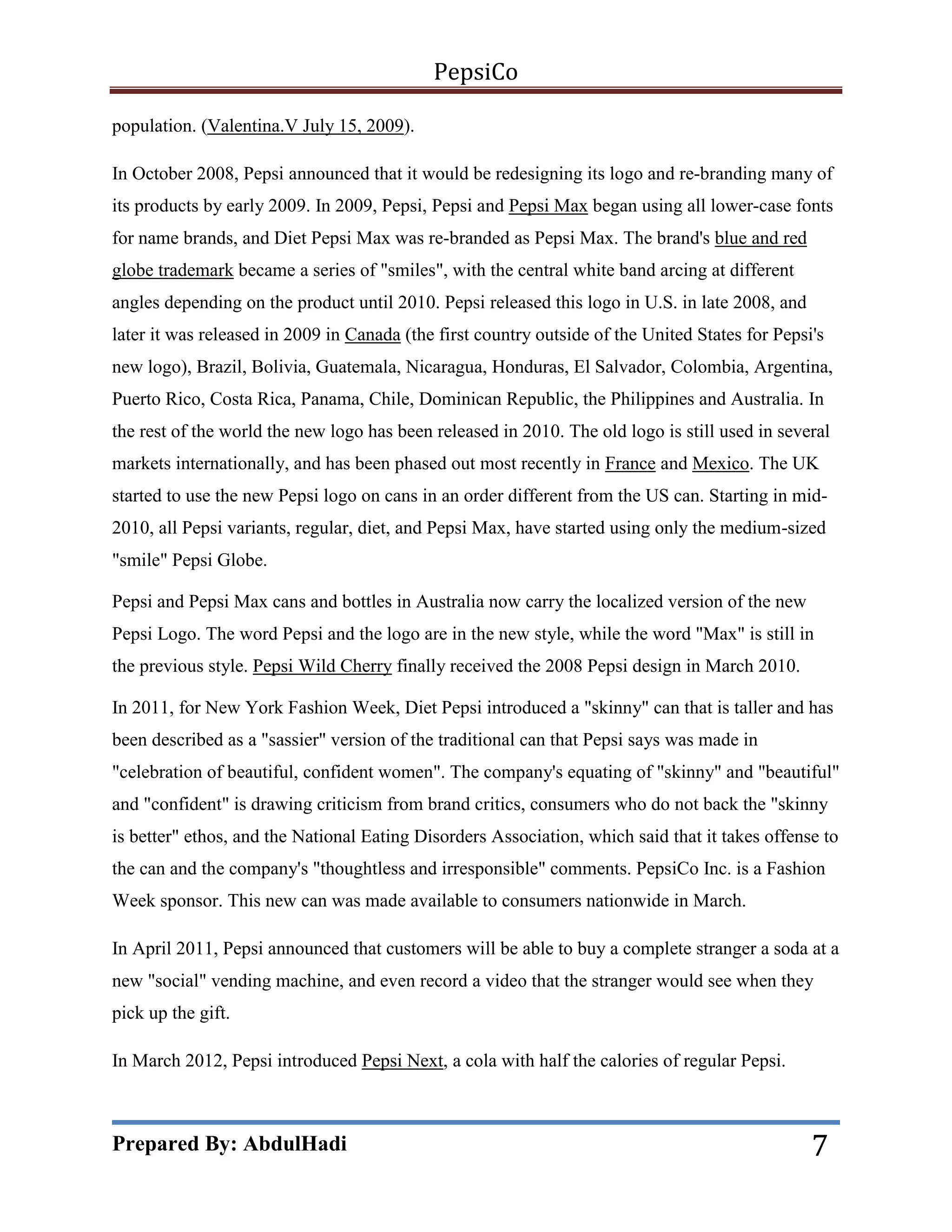 PepsiCo
population. (Valentina.V July 15, 2009).
In October 2008, Pepsi announced that it would be redesigning its logo and re-branding many of
its products by early 2009. In 2009, Pepsi, Pepsi and Pepsi Max began using all lower-case fonts
for name brands, and Diet Pepsi Max was re-branded as Pepsi Max. The brand's blue and red
globe trademark became a series of "smiles", with the central white band arcing at different
angles depending on the product until 2010. Pepsi released this logo in U.S. in late 2008, and
later it was released in 2009 in Canada (the first country outside of the United States for Pepsi's
new logo), Brazil, Bolivia, Guatemala, Nicaragua, Honduras, El Salvador, Colombia, Argentina,
Puerto Rico, Costa Rica, Panama, Chile, Dominican Republic, the Philippines and Australia. In
the rest of the world the new logo has been released in 2010. The old logo is still used in several
markets internationally, and has been phased out most recently in France and Mexico. The UK
started to use the new Pepsi logo on cans in an order different from the US can. Starting in mid2010, all Pepsi variants, regular, diet, and Pepsi Max, have started using only the medium-sized
"smile" Pepsi Globe.
Pepsi and Pepsi Max cans and bottles in Australia now carry the localized version of the new
Pepsi Logo. The word Pepsi and the logo are in the new style, while the word "Max" is still in
the previous style. Pepsi Wild Cherry finally received the 2008 Pepsi design in March 2010.
In 2011, for New York Fashion Week, Diet Pepsi introduced a "skinny" can that is taller and has
been described as a "sassier" version of the traditional can that Pepsi says was made in
"celebration of beautiful, confident women". The company's equating of "skinny" and "beautiful"
and "confident" is drawing criticism from brand critics, consumers who do not back the "skinny
is better" ethos, and the National Eating Disorders Association, which said that it takes offense to
the can and the company's "thoughtless and irresponsible" comments. PepsiCo Inc. is a Fashion
Week sponsor. This new can was made available to consumers nationwide in March.
In April 2011, Pepsi announced that customers will be able to buy a complete stranger a soda at a
new "social" vending machine, and even record a video that the stranger would see when they
pick up the gift.
In March 2012, Pepsi introduced Pepsi Next, a cola with half the calories of regular Pepsi.

Prepared By: AbdulHadi

7

 