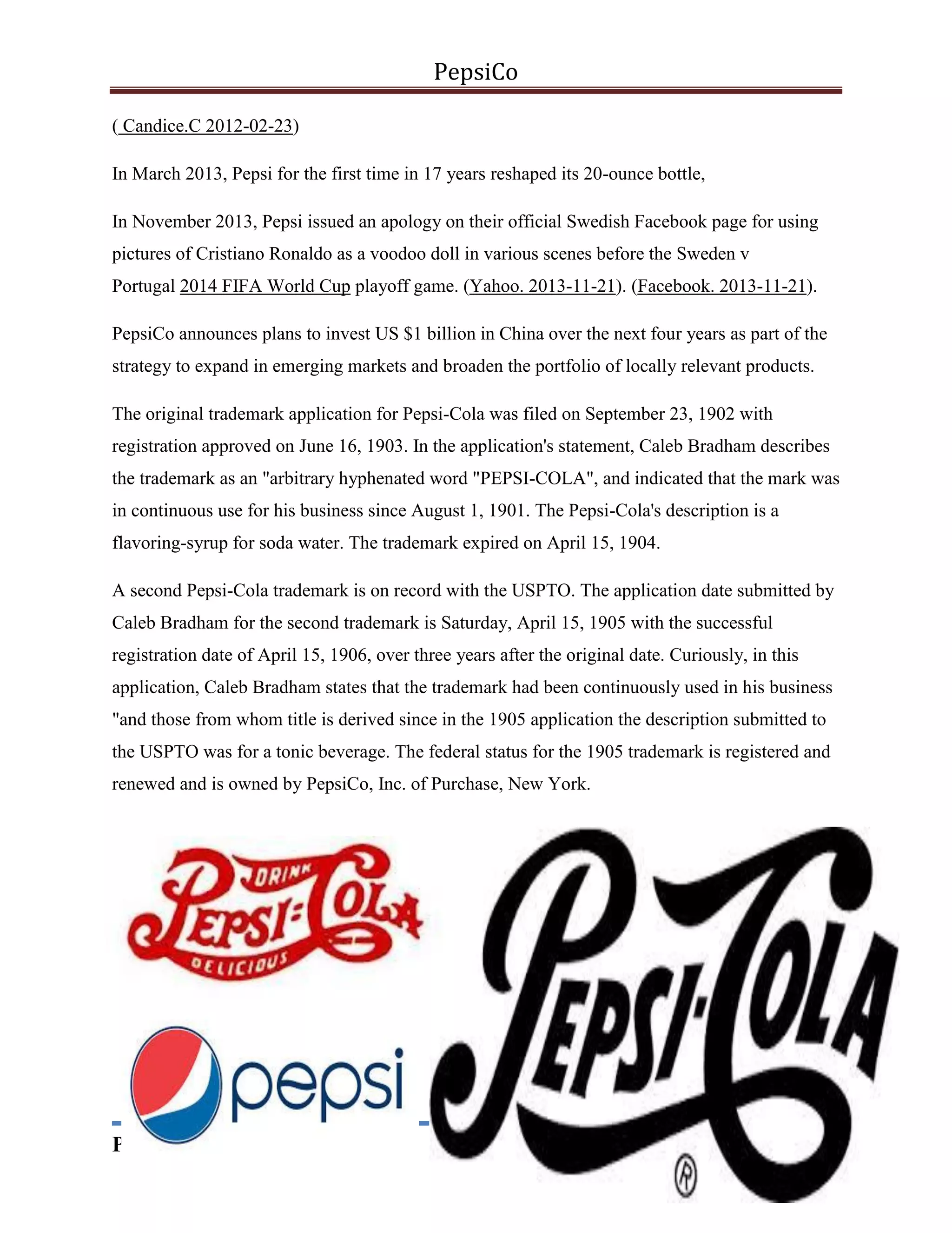 PepsiCo
( Candice.C 2012-02-23)
In March 2013, Pepsi for the first time in 17 years reshaped its 20-ounce bottle,
In November 2013, Pepsi issued an apology on their official Swedish Facebook page for using
pictures of Cristiano Ronaldo as a voodoo doll in various scenes before the Sweden v
Portugal 2014 FIFA World Cup playoff game. (Yahoo. 2013-11-21). (Facebook. 2013-11-21).
PepsiCo announces plans to invest US $1 billion in China over the next four years as part of the
strategy to expand in emerging markets and broaden the portfolio of locally relevant products.
The original trademark application for Pepsi-Cola was filed on September 23, 1902 with
registration approved on June 16, 1903. In the application's statement, Caleb Bradham describes
the trademark as an "arbitrary hyphenated word "PEPSI-COLA", and indicated that the mark was
in continuous use for his business since August 1, 1901. The Pepsi-Cola's description is a
flavoring-syrup for soda water. The trademark expired on April 15, 1904.
A second Pepsi-Cola trademark is on record with the USPTO. The application date submitted by
Caleb Bradham for the second trademark is Saturday, April 15, 1905 with the successful
registration date of April 15, 1906, over three years after the original date. Curiously, in this
application, Caleb Bradham states that the trademark had been continuously used in his business
"and those from whom title is derived since in the 1905 application the description submitted to
the USPTO was for a tonic beverage. The federal status for the 1905 trademark is registered and
renewed and is owned by PepsiCo, Inc. of Purchase, New York.

Prepared By: AbdulHadi

8

 