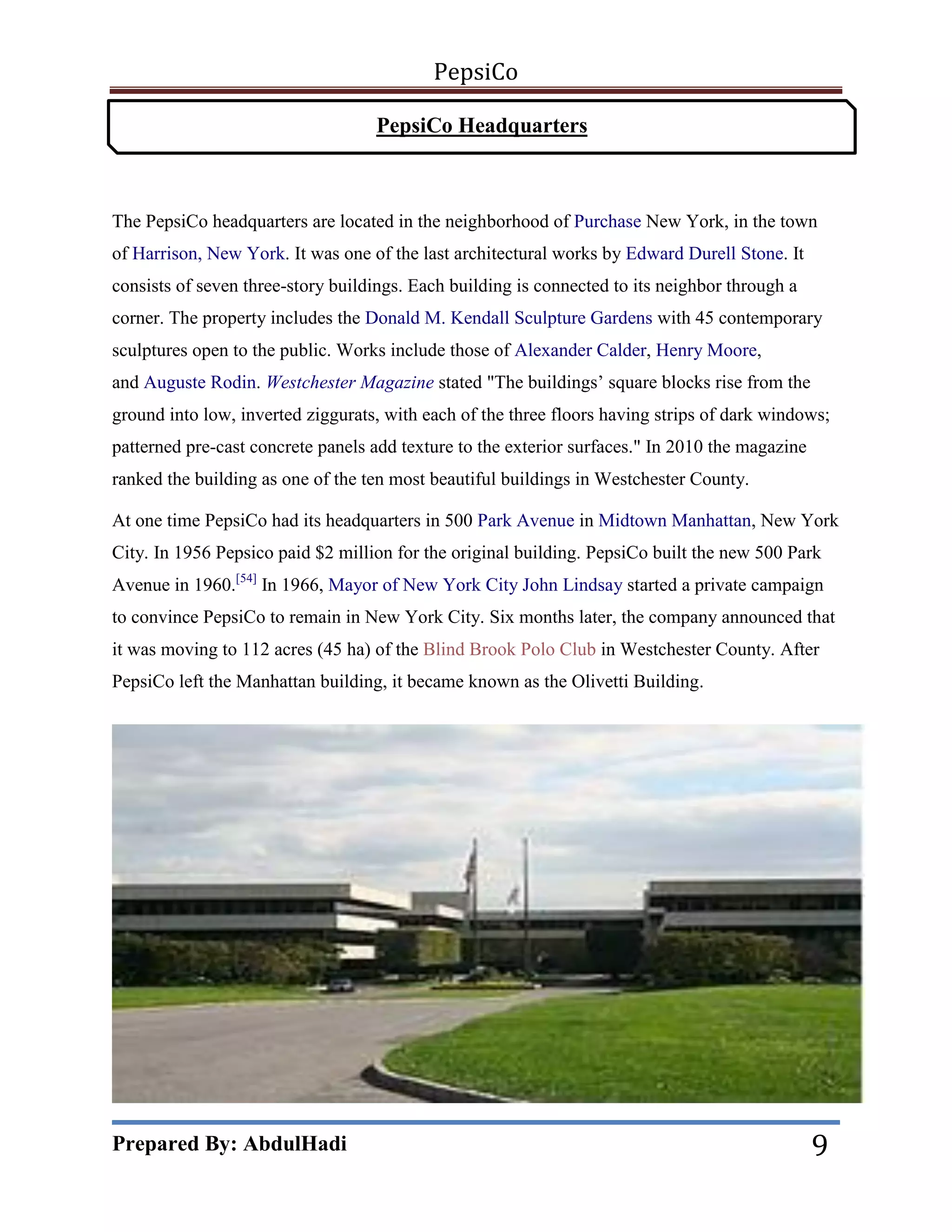 PepsiCo
PepsiCo Headquarters

The PepsiCo headquarters are located in the neighborhood of Purchase New York, in the town
of Harrison, New York. It was one of the last architectural works by Edward Durell Stone. It
consists of seven three-story buildings. Each building is connected to its neighbor through a
corner. The property includes the Donald M. Kendall Sculpture Gardens with 45 contemporary
sculptures open to the public. Works include those of Alexander Calder, Henry Moore,
and Auguste Rodin. Westchester Magazine stated "The buildings’ square blocks rise from the
ground into low, inverted ziggurats, with each of the three floors having strips of dark windows;
patterned pre-cast concrete panels add texture to the exterior surfaces." In 2010 the magazine
ranked the building as one of the ten most beautiful buildings in Westchester County.
At one time PepsiCo had its headquarters in 500 Park Avenue in Midtown Manhattan, New York
City. In 1956 Pepsico paid $2 million for the original building. PepsiCo built the new 500 Park
Avenue in 1960.[54] In 1966, Mayor of New York City John Lindsay started a private campaign
to convince PepsiCo to remain in New York City. Six months later, the company announced that
it was moving to 112 acres (45 ha) of the Blind Brook Polo Club in Westchester County. After
PepsiCo left the Manhattan building, it became known as the Olivetti Building.

Prepared By: AbdulHadi

9

 