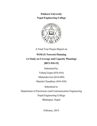 Pokhara University
Nepal Engineering College
A Final Year Project Report on
WiMAX Network Planning
(A Study on Coverage and Capacity Planning)
[BEX 010-15]
Submitted by:
Yubraj Gupta (010-416)
Mahendra Giri (010-409)
Manish Chaudhary (010-439)
Submitted to:
Department of Electronics and Communication Engineering
Nepal Engineering College
Bhaktapur, Nepal
February, 2015
 