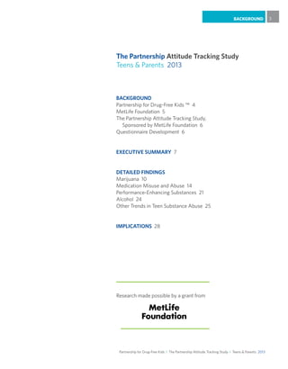 Partnership for Drug-Free Kids I The Partnership Attitude Tracking Study I Teens & Parents 2013
BACKGROUND 3
BACKGROUND
Partnership for Drug-Free Kids ™ 4
MetLife Foundation 5
The Partnership Attitude Tracking Study,
Sponsored by MetLife Foundation 6
Questionnaire Development 6
EXECUTIVE SUMMARY 7
DETAILED FINDINGS
Marijuana 10
Medication Misuse and Abuse 14
Performance-Enhancing Substances 21
Alcohol 24
Other Trends in Teen Substance Abuse 25
IMPLICATIONS 28
The Partnership Attitude Tracking Study
Teens & Parents 2013
Research made possible by a grant from
 