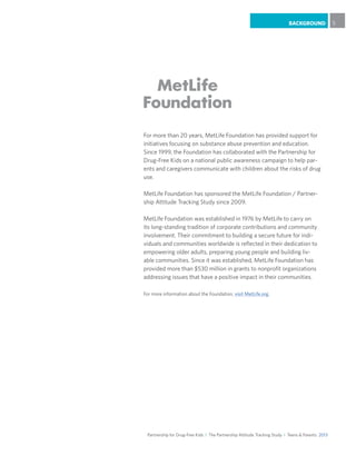Partnership for Drug-Free Kids I The Partnership Attitude Tracking Study I Teens & Parents 2013
BACKGROUND 5
For more than 20 years, MetLife Foundation has provided support for
initiatives focusing on substance abuse prevention and education.
Since 1999, the Foundation has collaborated with the Partnership for
Drug-Free Kids on a national public awareness campaign to help par-
ents and caregivers communicate with children about the risks of drug
use. 	
MetLife Foundation has sponsored the MetLife Foundation / Partner-
ship Attitude Tracking Study since 2009.				
			
MetLife Foundation was established in 1976 by MetLife to carry on
its long-standing tradition of corporate contributions and community
involvement. Their commitment to building a secure future for indi-
viduals and communities worldwide is reflected in their dedication to
empowering older adults, preparing young people and building liv-
able communities. Since it was established, MetLife Foundation has
provided more than $530 million in grants to nonprofit organizations
addressing issues that have a positive impact in their communities.
For more information about the Foundation, visit MetLife.org.
 