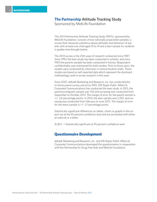 Partnership for Drug-Free Kids I The Partnership Attitude Tracking Study I Teens & Parents 2013
BACKGROUND6
The 2013 Partnership Attitude Tracking Study (PATS), sponsored by
MetLife Foundation, consists of two nationally projectable samples: a
survey that measures substance abuse attitudes and behaviors of par-
ents with at least one child aged 10 to 19 and a teen sample for students
in grades nine through twelve.
The 2013 survey is the 25th wave of research conducted since 1987.
Since 1993, the teen study has been conducted in schools, and since
1995 the parents sample has been conducted in homes. Respondent
confidentiality was maintained for both studies. Prior to those years, the
studies were conducted by interviews in central location malls. These
studies are based on self-reported data which represent the dominant
methodology used in survey research in this area.
Since 2007, deKadt Marketing and Research, Inc. has conducted the
in-home parent survey and since 1993, GfK Roper Public Affairs &
Corporate Communications has conducted the teen study. In 2013, the
parents/caregivers sample was 750 and surveying was conducted from
September to October 2013. The margin of error for the parent sample is
+/- 3.6 percentage points. In 2013, the teen sample was 3,705, and sur-
veying was conducted from February to June 2013. The margin of error
for the teens sample is +/- 2.1 percentage points.
Statistically significant differences on tables, charts or graphs in this re-
port are at the 95 percent confidence level and are annotated with either
an asterisk or a letter.
A/B/C	 = Statistically significant at 95 percent confidence level.
Questionnaire Development
deKadt Marketing and Research, Inc. and GfK Roper Public Affairs &
Corporate Communications developed the questionnaires in cooperation
with the Partnership for Drug-Free Kids and MetLife Foundation.
The Partnership Attitude Tracking Study
Sponsored by MetLife Foundation
 