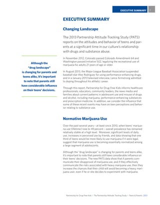 Partnership for Drug-Free Kids I The Partnership Attitude Tracking Study I Teens & Parents 2013
EXECUTIVE SUMMARY 7
EXECUTIVE SUMMARY
Changing Landscape
The 2013 Partnership Attitude Tracking Study (PATS)
reports on the attitudes and behavior of teens and par-
ents at a significant time in our culture’s relationship
with drugs and substance abuse.
In November 2012, Colorado passed Colorado Amendment 64 and
Washington passed Initiative 502, legalizing the recreational use of
marijuana for adults 21 years of age or older.
In August 2013, the Major League Baseball Association suspended
baseball star Alex Rodriguez for using performance-enhancing drugs,
and in a January 2013 televised interview, Lance Armstrong admitted
to doping throughout his athletic career.
Through this report, Partnership for Drug-Free Kids informs healthcare
professionals, educators, community leaders, the news media and
families about current patterns in adolescent use and misuse of drugs
and alcohol, including marijuana, performance-enhancing substances
and prescription medicine. In addition, we consider the influence that
some of these recent events may have on teen perceptions and behav-
ior relating to substance use.
Normative Marijuana Use
Over the past several years – at least since 2010, when teens’ marijua-
na use (lifetime) rose to 49 percent – overall prevalence has remained
relatively stable at a high level. Moreover, significant levels of daily
use, increases in perceived use by friends, and data showing that one
third of teens would be more likely to use marijuana if it were legal,
suggest that marijuana use is becoming essentially normalized among
a large segment of adolescents.
Although the “drug landscape” is changing for parents and teens alike,
it’s important to note that parents still have considerable influence on
their teens’ decisions. The new PATS data show that if parents com-
municate their disapproval of marijuana use, and if they effectively
communicate the risks associated with heavy marijuana use, then they
increase the chances that their child will avoid becoming a heavy mari-
juana user, even if he or she decides to experiment with marijuana.
Although the
“drug landscape”
is changing for parents and
teens alike, it’s important
to note that parents still
have considerable influence
on their teens’ decisions.
 
