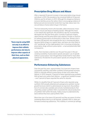 Partnership for Drug-Free Kids I The Partnership Attitude Tracking Study I Teens & Parents 2013
EXECUTIVE SUMMARY88
Prescription Drug Misuse and Abuse
After a reported 33 percent increase in teen prescription drug misuse
and abuse in 2012, the prevalence has remained stable at 23 percent
(lifetime use) for all teens in 2013. Although this dangerous behavior
concerns families across the nation, there is encouraging evidence of
behavioral and environmental trends that may help reduce teen mis-
use and abuse of prescription drugs in the future.
The first noteworthy trend is the favorable, albeit directional, move-
ment in misuse and abuse of leading opioids. Although this trend
is not statistically significant, the prevalence rate has incrementally
decreased over the past three years; currently 15 percent of teens
report having used the prescription pain relievers Vicodin or OxyCon-
tin without a prescription at some point in their lives. Almost nine in
ten teens (85 percent) also recognize the risk in misusing and abus-
ing prescription drugs on a regular basis, and teens are most likely to
cite “overdosing” as the single greatest risk in misusing and abusing
prescription drugs without a prescription – a real and potentially fatal
consequence.
Lastly, there has been a decline over the past five years in the per-
ceived accessibility of prescription opioids and peers’ use of opioids
without a prescription. Even though these trends hold for most other
substances, the declines for prescription opioids are among the more
salient.
Performance-Enhancing Substances
Over the past five years, approximately 5 to 6 percent of teens have
consistently said they used either synthetic human growth hormone
(hGH) or steroids without a prescription at least once within their
lifetime. In 2013, however, 11 percent of teens reported using synthetic
hGH at least once within their lifetime – a significant twofold increase
– and 7 percent of teens reported the same for steroids.
While it is doubtful that all 11 percent of teens who reported using
synthetic hGH actually obtained and used genuine synthetic human
growth hormone (which is administered via injection), the prolifera-
tion of commercially available and actively marketed products that
imply they contain synthetic hGH, or promote the natural production
of synthetic hGH within the body, makes it easy to understand why
teens believe they have used synthetic hGH.
More than one in five teens (22 percent) say they are aware of online
marketing efforts that try to sell steroids, synthetic hGH or other per-
formance-enhancing substances. This visibility in commercial settings
Teens may be using hGH
not only in an effort to
improve their athletic
performance, but also to
improve other aspects of
their lives, such as their
physical appearance.
 