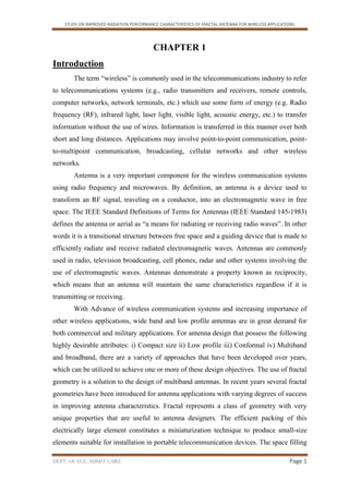 STUDY ON IMPROVED RADIATION PERFORMANCE CHARACTERISTICS OF FRACTAL ANTENNA FOR WIRELESS APPLICATIONS
DEPT. OF ECE, SDMIT UJIRE Page 1
CHAPTER 1
Introduction
The term “wireless” is commonly used in the telecommunications industry to refer
to telecommunications systems (e.g., radio transmitters and receivers, remote controls,
computer networks, network terminals, etc.) which use some form of energy (e.g. Radio
frequency (RF), infrared light, laser light, visible light, acoustic energy, etc.) to transfer
information without the use of wires. Information is transferred in this manner over both
short and long distances. Applications may involve point-to-point communication, point-
to-multipoint communication, broadcasting, cellular networks and other wireless
networks.
Antenna is a very important component for the wireless communication systems
using radio frequency and microwaves. By definition, an antenna is a device used to
transform an RF signal, traveling on a conductor, into an electromagnetic wave in free
space. The IEEE Standard Definitions of Terms for Antennas (IEEE Standard 145-1983)
defines the antenna or aerial as “a means for radiating or receiving radio waves”. In other
words it is a transitional structure between free space and a guiding device that is made to
efficiently radiate and receive radiated electromagnetic waves. Antennas are commonly
used in radio, television broadcasting, cell phones, radar and other systems involving the
use of electromagnetic waves. Antennas demonstrate a property known as reciprocity,
which means that an antenna will maintain the same characteristics regardless if it is
transmitting or receiving.
With Advance of wireless communication systems and increasing importance of
other wireless applications, wide band and low profile antennas are in great demand for
both commercial and military applications. For antenna design that possess the following
highly desirable attributes: i) Compact size ii) Low profile iii) Conformal iv) Multiband
and broadband, there are a variety of approaches that have been developed over years,
which can be utilized to achieve one or more of these design objectives. The use of fractal
geometry is a solution to the design of multiband antennas. In recent years several fractal
geometries have been introduced for antenna applications with varying degrees of success
in improving antenna characteristics. Fractal represents a class of geometry with very
unique properties that are useful to antenna designers. The efficient packing of this
electrically large element constitutes a miniaturization technique to produce small-size
elements suitable for installation in portable telecommunication devices. The space filling
 