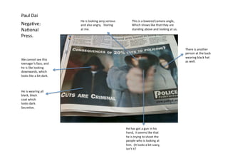 Paul	
  Dai	
  
                                         He	
  is	
  looking	
  very	
  serious	
               This	
  is	
  a	
  lowered	
  camera	
  angle,	
  
Nega=ve:	
                               and	
  also	
  angry,	
  	
  	
  Staring	
             Which	
  shows	
  like	
  that	
  they	
  are	
  
Na=onal	
                                at	
  me.	
  	
  	
  	
  	
  	
  	
  	
                standing	
  above	
  and	
  looking	
  at	
  us.	
  

Press.	
  

                                                                                                                                                       There	
  is	
  another	
  
                                                                                                                                                       person	
  at	
  the	
  back	
  
                                                                                                                                                       wearing	
  black	
  hat	
  
We	
  cannot	
  see	
  this	
  
                                                                                                                                                       as	
  well.	
  
teenager’s	
  face,	
  and	
  
he	
  is	
  like	
  looking	
  
downwards,	
  which	
  
looks	
  like	
  a	
  bit	
  dark.	
  



He	
  is	
  wearing	
  all	
  
black,	
  black	
  
coat	
  which	
  
looks	
  dark.	
  	
  
Secre=ve.	
  	
  	
  




                                                                                        He	
  has	
  got	
  a	
  gun	
  in	
  his	
  
                                                                                        hand,	
  	
  It	
  seems	
  like	
  that	
  
                                                                                        he	
  is	
  trying	
  to	
  shoot	
  the	
  
                                                                                        people	
  who	
  is	
  looking	
  at	
  
                                                                                        him.	
  	
  (It	
  looks	
  a	
  bit	
  scary,	
  
                                                                                        isn’t	
  it?	
  
 