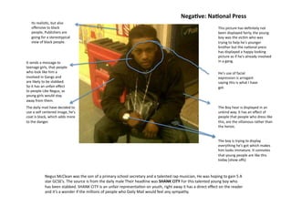 NegaDve:	
  NaDonal	
  Press	
  
     Its	
  realis=c,	
  but	
  also	
  
     oﬀensive	
  to	
  black	
                                                                                                                                               This	
  picture	
  has	
  deﬁnitely	
  not	
  
     people,	
  Publishers	
  are	
                                                                                                                                          been	
  displayed	
  fairly,	
  the	
  young	
  
     going	
  for	
  a	
  stereotypical	
                                                                                                                                    boy	
  was	
  the	
  vic=m	
  who	
  was	
  
     view	
  of	
  black	
  people.	
                                                                                                                                        trying	
  to	
  help	
  he's	
  younger	
  
                                                                                                                                                                             brother	
  but	
  the	
  na=onal	
  press	
  
                                                                                                                                                                             has	
  displayed	
  a	
  happy	
  looking	
  
                                                                                                                                                                             picture	
  as	
  if	
  he's	
  already	
  involved	
  
It	
  sends	
  a	
  message	
  to	
                                                                                                                                          in	
  a	
  gang.	
  
teenage	
  girls,	
  that	
  people	
  
who	
  look	
  like	
  him	
  a	
                                                                                                                                            He's	
  use	
  of	
  facial	
  
involved	
  in	
  Gangs	
  and	
                                                                                                                                             expression	
  is	
  arrogant	
  
are	
  likely	
  to	
  be	
  stabbed.	
                                                                                                                                      saying	
  this	
  is	
  what	
  I	
  have	
  
So	
  it	
  has	
  an	
  unfair	
  eﬀect	
                                                                                                                                   got.	
  
to	
  people	
  Like	
  Negus,	
  as	
  
young	
  girls	
  would	
  stay	
  
away	
  from	
  them.	
  
The	
  daily	
  mail	
  have	
  decided	
  to	
                                                                                                                              The	
  Boy	
  hear	
  is	
  displayed	
  in	
  an	
  
use	
  a	
  self	
  centered	
  image,	
  he's	
                                                                                                                             unkind	
  way.	
  It	
  has	
  an	
  eﬀect	
  of	
  
coat	
  is	
  black,	
  which	
  adds	
  more	
                                                                                                                              people	
  that	
  people	
  who	
  dress	
  like	
  
to	
  the	
  danger.	
                                                                                                                                                       this,	
  are	
  the	
  villainous	
  rather	
  than	
  
                                                                                                                                                                             the	
  heroic.	
  


                                                                                                                                                                             The	
  boy	
  is	
  trying	
  to	
  display	
  
                                                                                                                                                                             everything	
  he's	
  got	
  which	
  makes	
  
                                                                                                                                                                             him	
  looks	
  immature.	
  It	
  connotes	
  
                                                                                                                                                                             that	
  young	
  people	
  are	
  like	
  this	
  
                                                                                                                                                                             today	
  (show	
  oﬀs)	
  



                   Negus	
  McClean	
  was	
  the	
  son	
  of	
  a	
  primary	
  school	
  secretary	
  and	
  a	
  talented	
  rap	
  musician,	
  He	
  was	
  hoping	
  to	
  gain	
  5	
  A	
  
                   star	
  GCSE’s.	
  The	
  source	
  is	
  from	
  the	
  daily	
  male	
  Their	
  headline	
  was	
  SHANK	
  CITY	
  For	
  this	
  talented	
  young	
  boy	
  who	
  
                   has	
  been	
  stabbed.	
  SHANK	
  CITY	
  is	
  an	
  unfair	
  representa=on	
  on	
  youth,	
  right	
  away	
  it	
  has	
  a	
  direct	
  eﬀect	
  on	
  the	
  reader	
  
                   and	
  it’s	
  a	
  wonder	
  if	
  the	
  millions	
  of	
  people	
  who	
  Daily	
  Mail	
  would	
  feel	
  any	
  sympathy.	
  
 