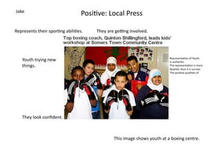 Jake	
  
                                            Posi=ve:	
  Local	
  Press	
  

Represents	
  their	
  spor=ng	
  abili=es.	
      They	
  are	
  geOng	
  involved.	
  




                                                                                                              Representa=on	
  of	
  Youth:	
  	
  
     Youth	
  trying	
  new	
  	
                                                                             Is	
  authen=c.	
  	
  
     things.	
                                                                                                The	
  representa=on	
  is	
  more	
  	
  
                                                                                                              Realis=c	
  than	
  it	
  is	
  surreal.	
  
                                                                                                              The	
  posi=ve	
  quali=es	
  of	
  	
  




     They	
  look	
  conﬁdent.	
  



                                                               This	
  image	
  shows	
  youth	
  at	
  a	
  boxing	
  centre.	
  	
  	
  
 