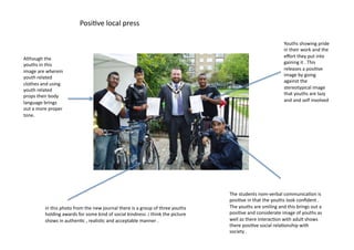 Posi=ve	
  local	
  press	
  	
  

                                                                                                                                                                         Youths	
  showing	
  pride	
  
                                                                                                                                                                         in	
  their	
  work	
  and	
  the	
  
Although	
  the	
                                                                                                                                                        eﬀort	
  they	
  put	
  into	
  
youths	
  in	
  this	
                                                                                                                                                   gaining	
  it	
  .	
  This	
  
image	
  are	
  wherein	
                                                                                                                                                releases	
  a	
  posi=ve	
  
youth	
  related	
                                                                                                                                                       image	
  by	
  going	
  
                                                                                                                                                                         against	
  the	
  
clothes	
  and	
  using	
  
youth	
  related	
                                                                                                                                                       stereotypical	
  image	
  
props	
  their	
  body	
                                                                                                                                                 that	
  youths	
  are	
  lazy	
  
language	
  brings	
                                                                                                                                                     and	
  and	
  self	
  involved	
  
out	
  a	
  more	
  proper	
  
tone.	
  




                                                                                                                                The	
  students	
  nom-­‐verbal	
  communica=on	
  is	
  
                                                                                                                                posi=ve	
  in	
  that	
  the	
  youths	
  look	
  conﬁdent	
  .	
  
               in	
  this	
  photo	
  from	
  the	
  new	
  journal	
  there	
  is	
  a	
  group	
  of	
  three	
  youths	
     The	
  youths	
  are	
  smiling	
  and	
  this	
  brings	
  out	
  a	
  
               holding	
  awards	
  for	
  some	
  kind	
  of	
  social	
  kindness	
  .i	
  think	
  the	
  picture	
          posi=ve	
  and	
  considerate	
  image	
  of	
  youths	
  as	
  
               shows	
  in	
  authen=c	
  ,	
  realis=c	
  and	
  acceptable	
  manner	
  .	
                                   well	
  as	
  there	
  interac=on	
  with	
  adult	
  shows	
  
                                                                                                                                there	
  posi=ve	
  social	
  rela=onship	
  with	
  
                                                                                                                                society	
  .	
  
 