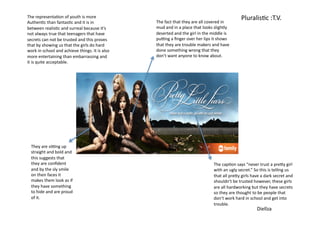 The	
  representa=on	
  of	
  youth	
  is	
  more	
  
                                                                            The	
  fact	
  that	
  they	
  are	
  all	
  covered	
  in	
  
                                                                                                                                                    Pluralis=c	
  :T.V.	
  
Authen=c	
  than	
  fantas=c	
  and	
  it	
  is	
  in	
  
between	
  realis=c	
  and	
  surreal	
  because	
  it’s	
                  mud	
  and	
  in	
  a	
  place	
  that	
  looks	
  slightly	
  
not	
  always	
  true	
  that	
  teenagers	
  that	
  have	
                deserted	
  and	
  the	
  girl	
  in	
  the	
  middle	
  is	
  
secrets	
  can	
  not	
  be	
  trusted	
  and	
  this	
  proves	
           puOng	
  a	
  ﬁnger	
  over	
  her	
  lips	
  it	
  shows	
  
that	
  by	
  showing	
  us	
  that	
  the	
  girls	
  do	
  hard	
         that	
  they	
  are	
  trouble	
  makers	
  and	
  have	
  
work	
  in	
  school	
  and	
  achieve	
  things.	
  It	
  is	
  also	
     done	
  something	
  wrong	
  that	
  they	
  
more	
  entertaining	
  than	
  embarrassing	
  and	
  	
                   don’t	
  want	
  anyone	
  to	
  know	
  about.	
  	
  
it	
  is	
  quite	
  acceptable.	
  	
  	
  




   They	
  are	
  siOng	
  up	
  
   straight	
  and	
  bold	
  and	
  
   this	
  suggests	
  that	
  
   they	
  are	
  conﬁdent	
                                                                                                The	
  cap=on	
  says	
  “never	
  trust	
  a	
  preJy	
  girl	
  
   and	
  by	
  the	
  sly	
  smile	
                                                                                       with	
  an	
  ugly	
  secret.”	
  So	
  this	
  is	
  telling	
  us	
  
   on	
  their	
  faces	
  it	
                                                                                             that	
  all	
  preJy	
  girls	
  have	
  a	
  dark	
  secret	
  and	
  
   makes	
  them	
  look	
  as	
  if	
                                                                                      shouldn’t	
  be	
  trusted	
  however,	
  these	
  girls	
  
   they	
  have	
  something	
                                                                                              are	
  all	
  hardworking	
  but	
  they	
  have	
  secrets	
  
   to	
  hide	
  and	
  are	
  proud	
                                                                                      so	
  they	
  are	
  thought	
  to	
  be	
  people	
  that	
  
   of	
  it.	
  	
                                                                                                          don’t	
  work	
  hard	
  in	
  school	
  and	
  get	
  into	
  
                                                                                                                            trouble.	
  	
  	
  
                                                                                                                                                                  Diellza	
  
 