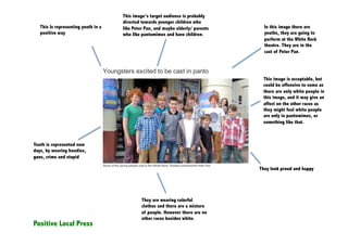 This image’s target audience is probably
                                     directed towards younger children who
   This Is representing youth in a   like Peter Pan, and maybe elderly/ parents     In this image there are
   positive way                      who like pantomimes and have children.         youths, they are going to
                                                                                    perform at the White Rock
                                                                                    theatre. They are in the
                                                                                    cast of Peter Pan.




                                                                                   This image is acceptable, but
                                                                                   could be offensive to some as
                                                                                   there are only white people in
                                                                                   this image, and it may give an
                                                                                   affect on the other races as
                                                                                   they might feel white people
                                                                                   are only in pantomimes, or
                                                                                   something like that.



Youth is represented now
days, by wearing hoodies,
guns, crime and stupid

                                                                                  They look proud and happy




                                              They are wearing colorful
                                              clothes and there are a mixture
                                              of people. However there are no
                                              other races besides white.
Positive Local Press
 