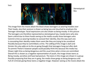 luca	
  
                                                                                                                            Stereotypical:	
  
                                                                                                                            ﬁlm	
  




This	
  image	
  from	
  the	
  movie	
  aJack	
  the	
  block	
  shows	
  teenagers	
  as	
  wearing	
  hoodies	
  over	
  	
  
Their	
  heads,	
  also	
  their	
  posture	
  is	
  shown	
  as	
  being	
  lazy	
  and	
  slouched	
  to	
  emphasis	
  the	
  	
  
Teenager	
  stereotype.	
  Facial	
  expressions	
  are	
  also	
  shown	
  as	
  being	
  moody.	
  In	
  this	
  picture	
  	
  
The	
  teenagers	
  are	
  therefore	
  represented	
  as	
  stereotypical	
  lazy,	
  moody	
  teens	
  who	
  also	
  
Seem	
  unkind	
  due	
  to	
  there	
  hoods	
  seeing	
  as	
  the	
  media	
  usually	
  show	
  teenagers	
  who	
  
Commit	
  crime	
  as	
  wearing	
  hoodies	
  to	
  conceal	
  their	
  iden=ty.	
  Also	
  the	
  way	
  each	
  one	
  	
  
Is	
  concealing	
  their	
  iden=ty	
  makes	
  them	
  seem	
  like	
  they	
  are	
  trying	
  to	
  be	
  unno=ced	
  	
  
Possibly	
  because	
  they've	
  commiJed	
  a	
  crime.	
  The	
  seOng	
  of	
  this	
  image	
  is	
  dark	
  and	
  	
  
Sinister	
  this	
  also	
  adds	
  on	
  to	
  the	
  on	
  going	
  thought	
  that	
  teenagers	
  hang	
  out	
  aPer	
  dark	
  
To	
  commit	
  Thelon’s	
  however	
  people	
  could	
  possibly	
  think	
  this	
  because	
  the	
  media	
  has	
  	
  
Shown	
  night	
  =me	
  as	
  being	
  dangerous	
  and	
  the	
  usual	
  =me	
  when	
  crimes	
  are	
  commiJed.	
  
Overall	
  this	
  is	
  shown	
  as	
  a	
  nega=ve	
  representa=on	
  of	
  youth,	
  the	
  image	
  shows	
  teens	
  as	
  	
  
Being	
  moody,	
  secre=ve	
  and	
  have	
  bad	
  posture.	
  The	
  teens	
  in	
  this	
  image	
  are	
  shown	
  in	
  a	
  group	
  
Possibly	
  proposing	
  that	
  they	
  are	
  in	
  gang,	
  the	
  media	
  show	
  gangs	
  as	
  being	
  dangerous	
  and	
  	
  
Full	
  of	
  criminals	
  giving	
  these	
  teens	
  a	
  nega=ve	
  image.	
  However	
  seeing	
  as	
  the	
  movie	
  aJack	
  the	
  	
  	
  
 