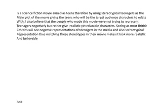 Is	
  a	
  science	
  ﬁc=on	
  movie	
  aimed	
  as	
  teens	
  therefore	
  by	
  using	
  stereotypical	
  teenagers	
  as	
  the	
  	
  
Main	
  plot	
  of	
  the	
  movie	
  giving	
  the	
  teens	
  who	
  will	
  be	
  the	
  target	
  audience	
  characters	
  to	
  relate	
  
With.	
  I	
  also	
  believe	
  that	
  the	
  people	
  who	
  made	
  this	
  movie	
  were	
  not	
  trying	
  to	
  represent	
  	
  
Teenagers	
  nega=vely	
  but	
  rather	
  give	
  	
  realis=c	
  yet	
  relatable	
  characters.	
  Seeing	
  as	
  most	
  Bri=sh	
  
Ci=zens	
  will	
  see	
  nega=ve	
  representa=ons	
  of	
  teenagers	
  in	
  the	
  media	
  and	
  also	
  stereotypical	
  	
  
Representa=on	
  thus	
  matching	
  these	
  stereotypes	
  in	
  their	
  movie	
  makes	
  it	
  look	
  more	
  realis=c	
  
And	
  believable	
  	
  




luca	
  
 
