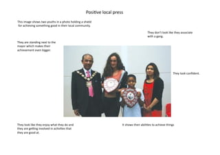 Posi=ve	
  local	
  press	
  
This	
  image	
  shows	
  two	
  youths	
  in	
  a	
  photo	
  holding	
  a	
  shield	
  
 for	
  achieving	
  something	
  good	
  in	
  their	
  local	
  community.	
  

                                                                                                                                          They	
  don’t	
  look	
  like	
  they	
  associate	
  
                                                                                                                                          with	
  a	
  gang.	
  
They	
  are	
  standing	
  next	
  to	
  the	
  
mayor	
  which	
  makes	
  their	
  
achievement	
  even	
  bigger.	
  	
  




                                                                                                                                                                        They	
  look	
  conﬁdent.	
  




They	
  look	
  like	
  they	
  enjoy	
  what	
  they	
  do	
  and	
                                        It	
  shows	
  their	
  abili=es	
  to	
  achieve	
  things	
  
they	
  are	
  geOng	
  involved	
  in	
  ac=vi=es	
  that	
  
they	
  are	
  good	
  at.	
  	
  
 